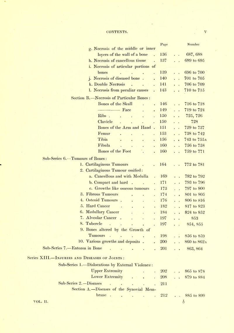 ST. Necrosis of the middle or inner layers of the wall of a bone 136 . 687, 688 h. Necrosis of cancellous tissue 137 . 689 to 695 i. Necrosis of articular portions of bones .... 139 . . 696 to 700 j. Necrosis of diseased bone . 140 . 701 to 705 k. Double Necrosis 141 . 706 to 709 1. Necrosis from peculiar causes 143 . 710 to 715 Section B.—Necrosis of Particular Bones : Bones of the Skull 146 . . 716 to 718 ■ Face 149 . 719 to 724 Ribs 150 . 725, 726 Clavicle .... 150 728 Bones of the Arm and Hand . 151 . 729 to 737 Femur .... 153 . 738 to 742 Tibia .... 156 . 743 to 755a Fibula .... 160 . 756 to 758 Bones of the Foot 160 . 759 to 771 Sub-Series 6.—Tumours of Bones : 1. Cartilaginous Tumours 164 . 772 to 781 2. Cartilaginous Tumour ossified : a. Cancellous and with Medulla 169 , 782 to 792 b. Compact and hard . 171 . 793 to 796 c. Growths like osseous tumours 173 . 797 to 800 3. Fibrous Tumours 174 . 801 to 805 4. Osteoid Tumours .... 176 . . 806 to 816 5. Hard Cancer .... 182 . 817 to 823 6. Medullary Cancer 184 . 824 to 852 7. Alveolar Cancer . 197 853 8. Tubercle ..... 197 854, 855 9. Bones altered by the Growth of Tumours ..... 198 . 856 to 859 10. Various growths and deposits . 200 . 860 to 862a Sub-Series 7.—Entozoa in Bone ..... 201 . 863, 864 Series XIII.—In.turies and Diseases of Joints : Sub-Series 1.—Dislocations by External Violence: Upper Extremity 202 . 865 to 878 Lower Extremity 208 . 879 to 884 Sub-Series 2.—Diseases ..... 211 Section A.—Diseases of the Synovial Mem- brane ..... 212 . 885 to 899 VOL. IL h