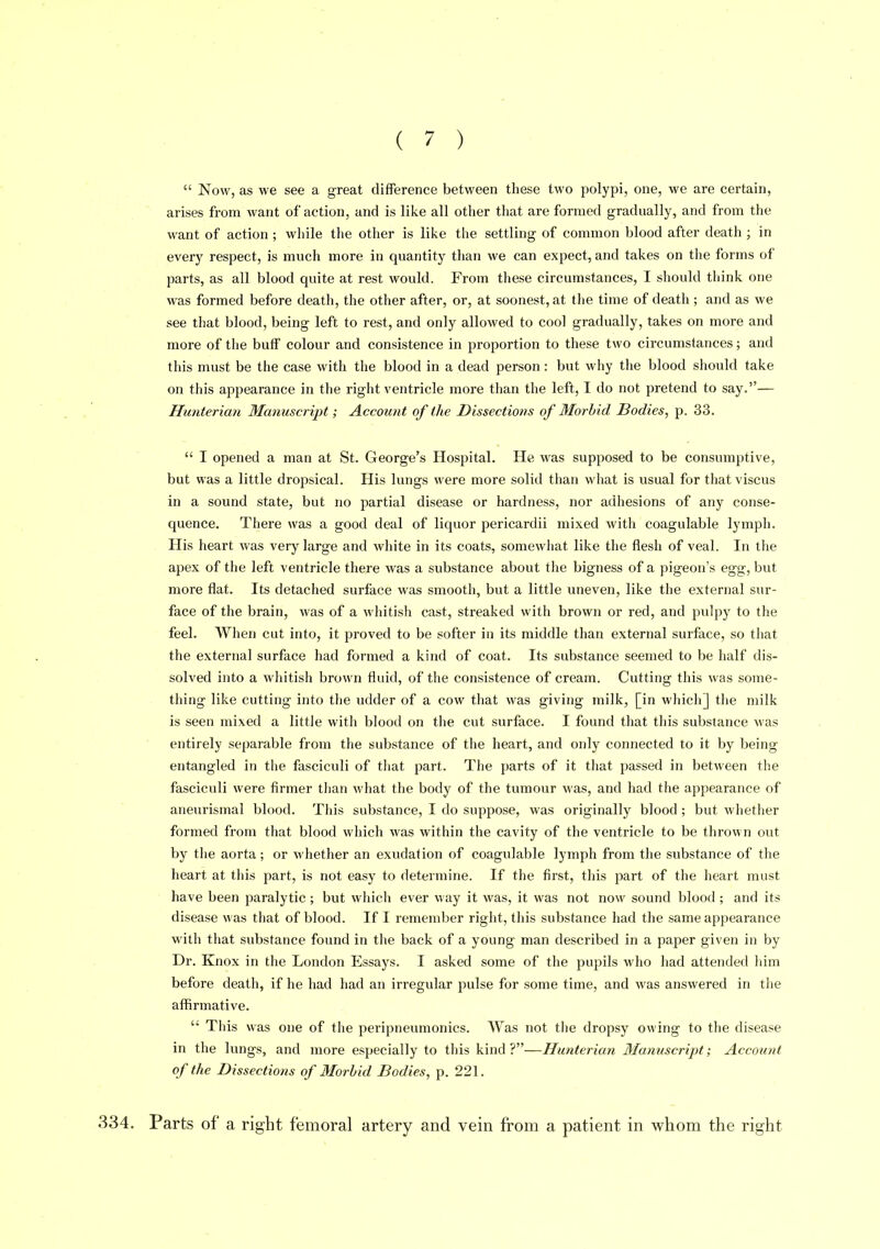  Now, as we see a great difference between these two polypi, one, we are certain, arises from want of action, and is like all otlier that are formed gradually, and from the want of action ; while the other is like the settling of common blood after death ; in every respect, is much more in quantity than we can expect, and takes on tlie forms of parts, as all blood quite at rest would. From these circumstances, I should think one was formed before death, the other after, or, at soonest, at the time of death ; and as we see that blood, being left to rest, and only allowed to cool gradually, takes on more and more of the buff colour and consistence in proportion to these two circumstances; and this must be the case with the blood in a dead person: but why tlie blood should take on this appearance in the right ventricle more than the left, I do not pretend to say.— Hu7iterian Manuscript; Account of the Dissections of Morbid Bodies, p. 33.  I opened a man at St. George's Hospital. He was supposed to be consumptive, but was a little dropsical. His lungs were more solid than what is usual for thatviscus in a sound state, but no partial disease or hardness, nor adhesions of any conse- quence. There was a good deal of liquor pericardii mixed with coagulable lymph. His heart was very large and white in its coats, somewhat like the flesh of veal. In the apex of the left ventricle there was a substance about the bigness of a pigeon's egg, but more flat. Its detached surface was smooth, but a little uneven, like the external sur- face of the brain, was of a whitish cast, streaked with brown or red, and pulpy to the feel. When cut into, it proved to be softer in its middle than external surface, so that the external surface had formed a kind of coat. Its substance seemed to be half dis- solved into a wiiitish brown fluid, of the consistence of cream. Cutting this was some- thing like cutting into tlie udder of a cow that was giving milk, [in wliich] tlie milk is seen mixed a little with blood on the cut surface. I found that this substance was entirely separable from the substance of the heart, and only connected to it by being entangled in the fasciculi of tliat part. The parts of it tliat passed in between the fasciculi were firmer than what the body of the tumour was, and had the appearance of aneurismal blood. Tiiis substance, I do suppose, was originally blood ; but wlietlier formed from that blood which was within the cavity of the ventricle to be thrown out by the aorta ; or whether an exudation of coagulable lymph from the substance of the heart at this part, is not easy to determine. If the first, this part of the heart must have been paralytic; but wiiicli ever way it was, it was not now sound blood ; and its disease was that of blood. If I remember right, this substance had the same appearance with that substance found in the back of a young man described in a paper given in by Dr. Knox in the London Essays. I asked some of the pupils who had attended liim before death, if he had had an irregular pulse for some time, and was answered in the affirmative.  This was one of the peripneumonics. Was not tlie dropsy owing to the disease in the lungs, and more especially to this kind ?—Hunterian Manuscript; Account of the Dissections of Morbid Bodies, p. 221. 334. Parts of a right femoral artery and vein from a patient in whom the right