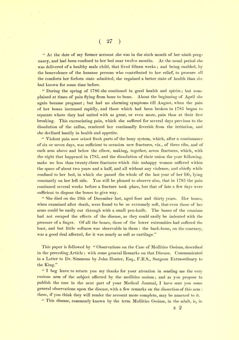 At the date of my former account slie was in the sixth month of her ninth preg- nancy, and liad been confined to her bed near twelve months. At the usual period she was delivered of a healthy male child, that lived fifteen weeks ; and being enabled, by the benevolence of the humane persons who contributed to her relief, to procure all the comforts her forlorn state admitted, she regained a better state of iiealth than she had known for some time before.  During the spring of 1786 she continued in good health and spirits; but com- plained at times of pain flying from bone to bone. About the beginning of April she again became pregnant; but had no alarming symptoms till August, when tiie pain of her bones increased rapidly, and those which had been broken in 1785 began to separate where they had united with as great, or even more, pain than at their first breaking. This excruciating pain, which she suffered for several days previous to the dissolution of the callus, rendered her continually feverish from the irritation, and she declined hastily in healtii and appetite.  Violent pain now seized fresh parts of the bony system, which, after a continuance of six or seven days, was sufficient to occasion new fractures, viz., of tiiree ribs, and of each arm above and below the elbow, making, together, seven fractures, which, with the eight that happened in 1785, and the dissolution of their union the year following, make no less than twenty-three fractures which this unhappy woman suffered within the space of about two years and a half, and all without any violence, and chiefly while confined to her bed, in which she passed the whole of the last year of her life, lying constantly on her left side. You will be pleased to observe also, that in 1785 the pain continued several weeks before a fracture took place, but that of late a few days were sufficient to dispose the bones to give way.  She died on the 19th of December last, aged four and thirty years. Her bones, when examined after death, were found to be so extremely soft, that even those of her arms could be easily cut through with a small pen-knife. The bones of the cranium had not escaped the effects of the disease, as they could easily be indented witii the pressure of a finger. Of all the bones, those of tlie lower extremities had sufl'ered the least, and but little softness was observable in tiiem : the back-bone, on the contrary, was a good deal affected, for it was nearly as soft as cartilage. This paper is followed by Observations on the Case of Mollifies Ossium, described in the preceding Article ; with some general Remarks on that Disease. Communicated in a Letter to Dr. Simmons by John Hunter, Esq., F.R.S., Surgeon Extraordinary to the King.  I beg leave to return you my thanks for your attention in sending me the very curious arm of the subject affected by the mollities ossium; and as you propose to publish the case in the next part of your Medical Journal, I have sent you some general observations upon the disease, witii a few remarks on the dissection of this arm : these, if you think tliey will render the account more complete, may be annexed to it.  Tills disease, commonly known by the term Mollities Ossium, in tlie adult, is, in E 2