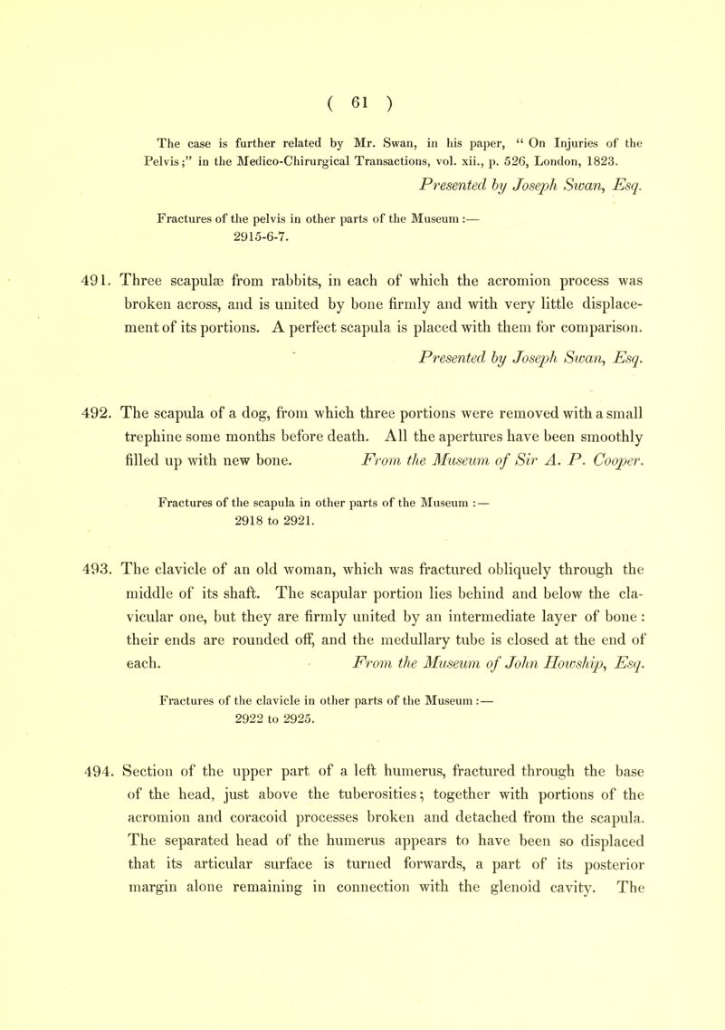 The case is further related by Mr. Swan, in his paper,  On Injuries of the Pelvis; in the Medico-Chirurgical Transactions, vol. xii., p. 526, London, 1823. Presented hy Joseph Swan, Esq. Fractures of the pelvis in other parts of the Museum :— 2915-6-7. 491. Three scapula? from rabbits, in each of which the acromion process was broken across, and is united by bone firmly and with very little displace- ment of its portions. A perfect scapula is placed with them for comparison. Pi'esented by Joseph Swan, Esq. 492. The scapula of a dog, from which three portions were removed with a small trephine some months before death. All the apertures have been smoothly filled up with new bone. From the Museum of Sir A. P. Cooj^er. Fractures of the scapula in other parts of the Museum : — 2918 to 2921. 493. The clavicle of an old woman, which was fractured obliquely through the middle of its shaft. The scapular portion lies behind and below the cla- vicular one, but they are firmly united by an intermediate layer of bone : their ends are rounded off, and the medullary tube is closed at the end of each. From the Museum of John Iloioship, Esq. Fractures of the clavicle in other parts of the Museum :— 2922 to 2925. 494. Section of the upper part of a left humerus, fractured through the base of the head, just above the tuberosities; together with portions of the acromion and coracoid processes broken and detached from the scapula. The separated head of the humerus appears to have been so displaced that its articular surface is turned forwards, a part of its posterior margin alone remaining in connection with the glenoid cavity. The