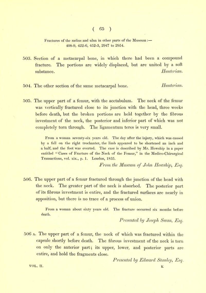 Fractures of the radius and ulna in other parts of the Museum :— 408-9, 422-6, 452-3, 2947 to 2954. 503. Section of a metacarpal bone, in which there had been a compound fracture. The portions are widely displaced, but are united by a soft substance. Hunterian. 504. The other section of the same metacarpal bone. Hunterian. 505. The upper part of a femur, with the acetabulum. The neck of the femur was vertically fractured close to its junction with the head, three weeks before death, but the broken portions are held together by the fibrous investment of the neck, the posterior and inferior part of which was not completely torn through. The ligamentum teres is very small. From a woman seventy-six years old. The day after the injury, which was caused by a fall on the right trochanter, the limb appeared to be shortened an inch and a half, and the foot was everted. The case is described by Mr. Howship in a paper entitled  Cases of Fracture of the Neck of the Femur, in the Medico-Chirurgical Transactions, vol. xix., p. 1. London, 1835. From the Museum of John Howship., Esq. 506. The upper part of a femur fractured through the junction of the head with the neck. The greater part of the neck is absorbed. The posterior part of its fibrous investment is entire, and the fractured surfaces are nearly in apposition, but there is no trace of a process of union. From a woman about sixty years old. The fracture occurred six months before death. Presented by Joseph Swan, Esq. 506 A. The upper part of a femur, the neck of which was fractured within the capsule shortly before death. The fibrous investment of the neck is torn on only the anterior part; its upper, lower, and posterior parts are entire, and hold the fragments close. Presented by Edward Stanley, Esq. VOL. II. K