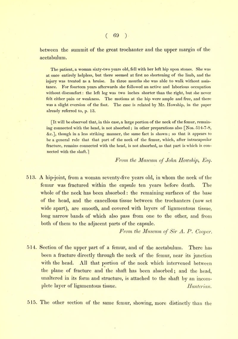 between the summit of the great trochanter and the upper margin of the acetabulum. The patient, a woman sixty-two years old, fell with her left hip upon stones. She was at once entirely helpless, but there seemed at first no shortening of the limb, and the injury was treated as a bruise. In three months she was able to walk without assis- tance. For fourteen years afterwards she followed an active and laborious occupation without discomfort: the left leg was two inches shorter than the right, but she never felt either pain or weakness. The motions at the hip were ample and free, and there was a slight eversion of the foot. The case is related by Mr. Howship, in the paper already referred to, p, 13. [It will be observed that, in this case, a large portion of the neck of the femur, remain- ing connected with the head, is not absorbed ; in other preparations also [Nos. 514-7-8, &c.], though in a less striking manner, the same fact is shown; so that it appears to be a general rule that that part of the neck of the femur, which, after intracapsular fracture, remains connected with the head, is not absorbed, as that part is which is con- nected with the shaft.] From the Museum of John Howship, Esq. 513. A hip-joint, from a woman seventy-five years old, in whom the neck of the femur was fractured within the capsule ten years before death. The whole of the neck has been absorbed: the remaining surfaces of the base of the head, and the cancellous tissue between the trochanters (now set wide apart), are smooth, and covered with layers of ligamentous tissue, long narrow bands of which also pass from one to the other, and from both of them to the adjacent parts of the capsule. From the Museum of Sir A. P. Cooper. 514. Section of the upper part of a femur, and of the acetabulum. There has been a fracture directly through the neck of the femur, near its junction with the head. All that portion of the neck which intervened between the plane of fracture and the shaft has been absorbed; and the head, unaltered in its form and structure, is attached to the shaft by an incom- plete layer of ligamentous tissue. Hunterian. 515. The other section of the same femur, showing, more distinctly than the