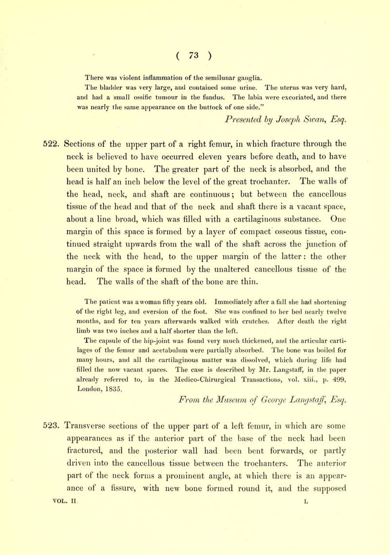 There was violent inflammation of the semilunar ganglia. The bladtler was very large, and contained some urine. The uterus was very hard, and had a small ossific tumour in the fundus. The labia were excoriated, and there was nearly the same appearance on the buttock of one side. Presented hy Joseph Swan, Esq. 522. Sections of the upper part of a right femur, in which fracture through the neck is believed to have occurred eleven years before death, and to have been united by bone. The greater part of the neck is absorbed, and the head is half an inch below the level of the great trochanter. The walls of the head, neck, and shaft are continuous; but between the cancellous tissue of the head and that of the neck and shaft there is a vacant space, about a line broad, which was filled with a cartilaginous substance. One margin of this space is formed by a layer of compact osseous tissue, con- tinued straight upwards from the wall of the shaft across the junction of the neck with the head, to the upper margin of the latter: the other margin of the space is formed by the unaltered cancellous tissue of the head. The v>ralls of the shaft of the bone are thin. The patient was awoman fifty years old. Immediately after a fall she had shortening of the right leg, and eversion of the foot. She was confined to her bed nearly twelve months, and for ten years afterwards walked with crutches. After death the right limb was two inches and a half shorter than the left. The capsule of the hip-joint was found very much thickened, and the articular carti- lages of the femur and acetabulum were partially absorbed. The bone was boiled for many hours, and all the cartilaginous matter was dissolved, which during life had filled the now vacant spaces. The case is described by Mr. LangstaflP, in the paper already referred to, in the Medico-Chirurgical Transactions, vol. xiii., p. 499, London, 1835. From the Museum of George Langstajf\ Esq. 523. Transverse sections of the upper part of a left femur, in which are some appearances as if the anterior part of the base of the neck had been fractured, and the posterior wall had been bent forwards, or partly driven into the cancellous tissue between the trochanters. The anterior part of the neck forms a prominent angle, at which there is an appear- ance of a fissure, with new bone formed round it, and the supposed VOL. II. L