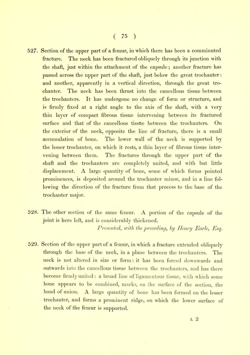 527. Section of the upper part of a femur, in which there has been a comminuted fracture. The neck has been fractured obliquely through its junction with the shaft, just within the attachment of the capsule; another fracture has passed across the upper part of the shaft, just below the great trochanter: and another, apparently in a vertical direction, through the great tro- chanter. The neck has been thrust into the cancellous tissue between the trochanters. It has undergone no change of form or structure, and is firmly fixed at a right angle to the axis of the shaft, with a very thin layer of compact fibrous tissue intervening between its fractured surface and that of the cancellous tissue between the trochanters. On the exterior of the neck, opposite the line of fracture, there is a small accumulation of bone. The lower wall of the neck is supported by the lesser trochanter, on which it rests, a thin layer of fibrous tissue inter- vening between them. The fractures through the upper part of the shaft and the trochanters are completely united, and with but little displacement. A large quantity of bone, some of which forms pointed prominences, is deposited around the trochanter minor, and in a line fol- lowing the direction of the fracture from that process to the base of the trochanter major. 528. The other section of the same femur. A portion of the capsule of the joint is here left, and is considerably thickened. Presented, ivith the jjreceding, by Henry Earle, Esq. 529. Section of the upper part of a femur, in which a fracture extended obliquely through the base of the neck, in a plane between the trochanters. The neck is not altered in size or form: it has been forced downwards and outwards into the cancellous tissue between the trochanters, and has there become firmly united: a broad line of ligamentous tissue, with which some bone appears to be combined, marks, on the surface of the section, the bond of union. A large quantity of bone has been formed on the lesser trochanter, and forms a prominent ridge, on which the lower surface of the neck of the femur is supported.