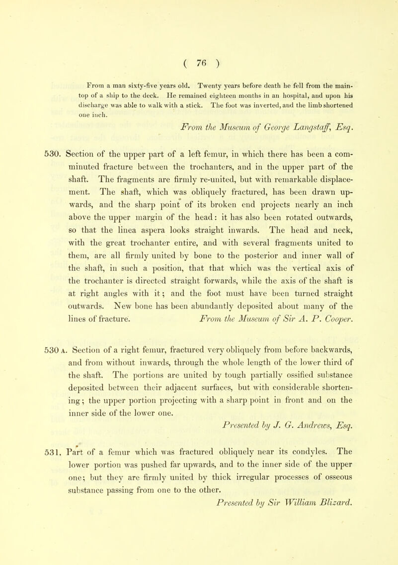From a man sixty-five years old. Twenty years before death he fell from the main- top of a ship to the deck. He remained eighteen months in an hospital, and upon his discharge was able to « alk with a stick. The foot was inverted, and the limb shortened one inch. From the Museum of George Lang staff, Esq. 530. Section of the upper part of a left femur, in which there has been a com- minuted fracture between the trochanters, and in the upper part of the shaft. The fragments are firmly re-united, but with remarkable displace- ment. The shaft, which was obliquely fractured, has been drawn up- wards, and the sharp point of its broken end projects nearly an inch above the upper margin of the head: it has also been rotated outwards, so that the liuea aspera looks straight inwards. The head and neck, with the great trochanter entire, and with several fragments united to them, are all firmly united by bone to the posterior and inner wall of the shaft, in such a position, that that which was the vertical axis of the trochanter is directed straight forwards, while the axis of the shaft is at right angles with it; and the foot must have been turned straight outwards. New bone has been abundantly deposited about many of the lines of fracture. From the Museum of Sir A. P. Cooper. 530 A. Section of a right femur, fractured very obliquely from before backwards, and from without inwards, through the whole length of the lower third of the shaft. The portions are united by tough partially ossified substance deposited between their adjacent surfaces, but with considerable shorten- ing; the upper portion projecting with a sharp point in front and on the inner side of the lower one. Presented hy J. G. Andrews, Esq. 531. Part of a femur which was fractured obliquely near its condyles. The lower portion was pushed far upwards, and to the inner side of the upper one; but they are firmly united by thick irregular processes of osseous substance passing from one to the other. Presented hy Sir William Blizard.