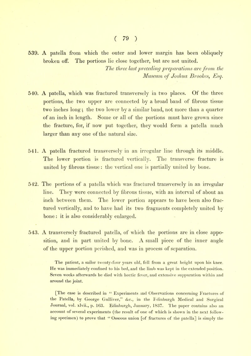 539. A patella from which the outer and lower margin has been obliquely broken off. The portions lie close together, but are not united. The three last preceding preparations are from the Museum of Joshua Brookes^ Esq. 540. A patella, which was fractured transversely in two places. Of the three portions, the two upper are connected by a broad band of fibrous tissue two inches long; the two lower by a similar band, not more than a quarter of an inch in length. Some or all of the portions must have grown since the fracture, for, if now put together, they would form a patella much larger than any one of the natural size. 541. A patella fractured transversely in an irregular line through its middle. The lower portion is fractured vertically. The transverse fracture is united by fibrous tissue: the vertical one is partially united by bone. 542. The portions of a patella which was fractured transversely in an irregular line. They were connected by fibrous tissue, with an interval of about an inch between them. The lower portion appears to have been also frac- tured vertically, and to have had its two fragments completely united by bone: it is also considerably enlarged. 543. A transversely fi'actured patella, of which the portions are in close appo- sition, and in part united by bone. A small piece of the inner angle of the upper portion perished, and was in process of separation. The patient, a sailor twenty-four years old, fell from a great height upon his knee. He was immediately confined to his bed, and the limb was kept in the extended position. Seven weeks afterwards he died with hectic fever, and extensive suppuration within and around the joint. [The case is described in  Experiments and Observations concerning Fractures of the Patella, by George Gulliver, &c., in the Edinburgh Medical and Surgical Journal, vol. xlvii., p. 163. Edinburgh, January, 1837. The paper contains also an account of several experiments (the result of one of which is shown in the next follow- ing specimen) to prove that  Osseous union [of fractures of the patella] is simply the