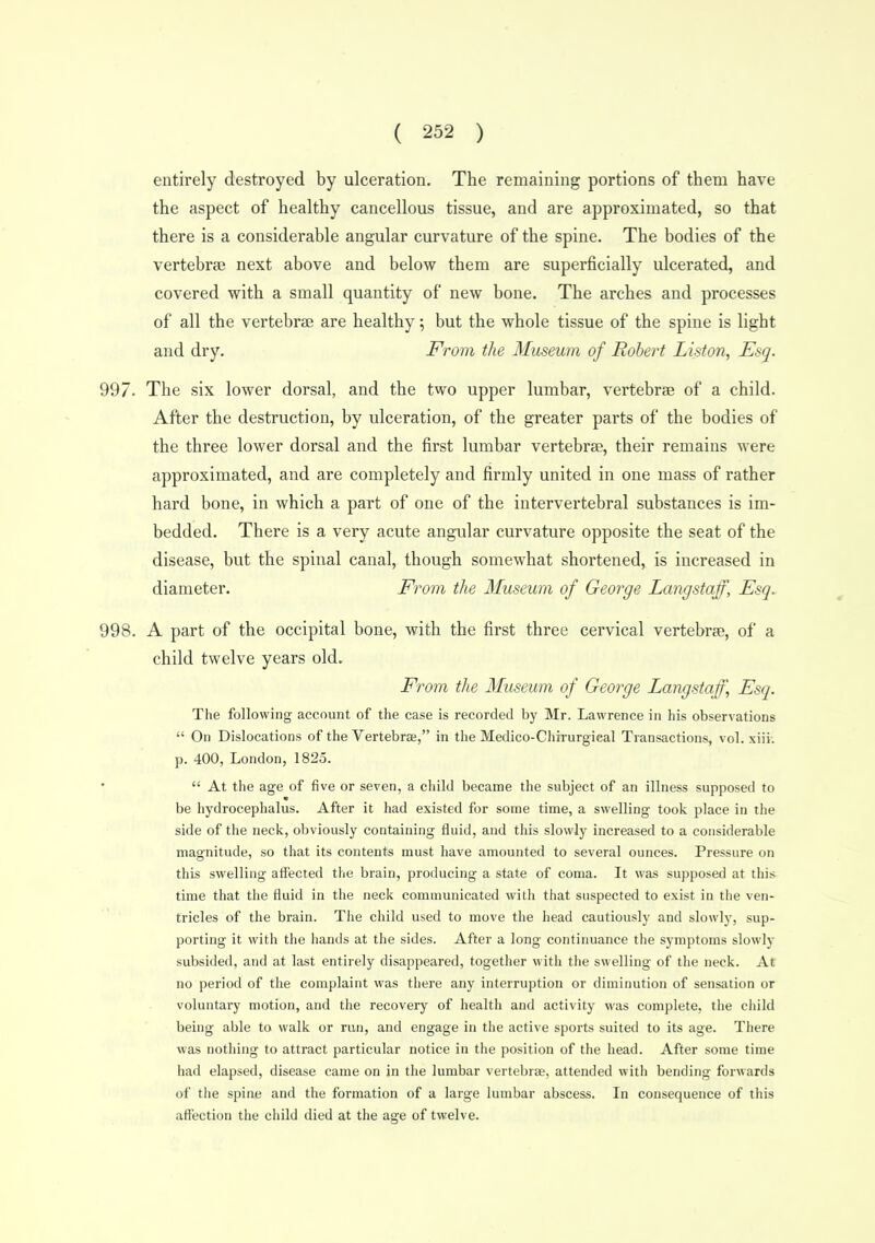 entirely destroyed by ulceration. The remaining portions of them have the aspect of healthy cancellous tissue, and are approximated, so that there is a considerable angular curvature of the spine. The bodies of the vertebra? next above and below them are superficially ulcerated, and covered with a small quantity of new bone. The arches and processes of all the vertebrae are healthy; but the whole tissue of the spine is light and dry. From the Museum of Robert Liston, Esq. 997. The six lower dorsal, and the two upper lumbar, vertebrae of a child. After the destruction, by ulceration, of the greater parts of the bodies of the three lower dorsal and the first lumbar vertebrae, their remains were approximated, and are completely and firmly united in one mass of rather hard bone, in which a part of one of the intervertebral substances is im- bedded. There is a very acute angular curvature opposite the seat of the disease, but the spinal canal, though somewhat shortened, is increased in diameter. From the Museum of George Langstaff, Esq. 998. A part of the occipital bone, with the first three cervical vertebrae, of a child twelve years old. From the Museum of George Langstaff^ Esq. The following account of the case is recorded by Mr. Lawrence in his observations  On Dislocations of the Vertebrae, in the Medico-Cliirurgieal Transactions, vol. xiii. p. 400, London, 1825. •  At the age of five or seven, a child became the subject of an illness supposed to m be hydrocephalus. After it had existed for some time, a swelling took place in the side of the neck, obviously containing fluid, and this slowly increased to a considerable magnitude, so that its contents must have amounted to several ounces. Pressure on this swelling affected the brain, producing a state of coma. It was supposed at this time that the fluid in the neck communicated with that suspected to exist in the ven- tricles of the brain. The child used to move the head cautiously and slowly, sup- porting it with the hands at the sides. After a long continuance the symptoms slowly subsided, and at last entirely disappeared, together with the swelling of the neck. At no period of the complaint was there any interruption or diminution of sensation or voluntary motion, and the recovery of health and activity was complete, the child being able to walk or run, and engage in the active sports suited to its age. There was notliing to attract particular notice in the position of the head. After some time had elapsed, disease came on in the lumbar vertebrae, attended witli bending forwards of the spine and the formation of a large lumbar abscess. In consequence of this affection the child died at the age of twelve.