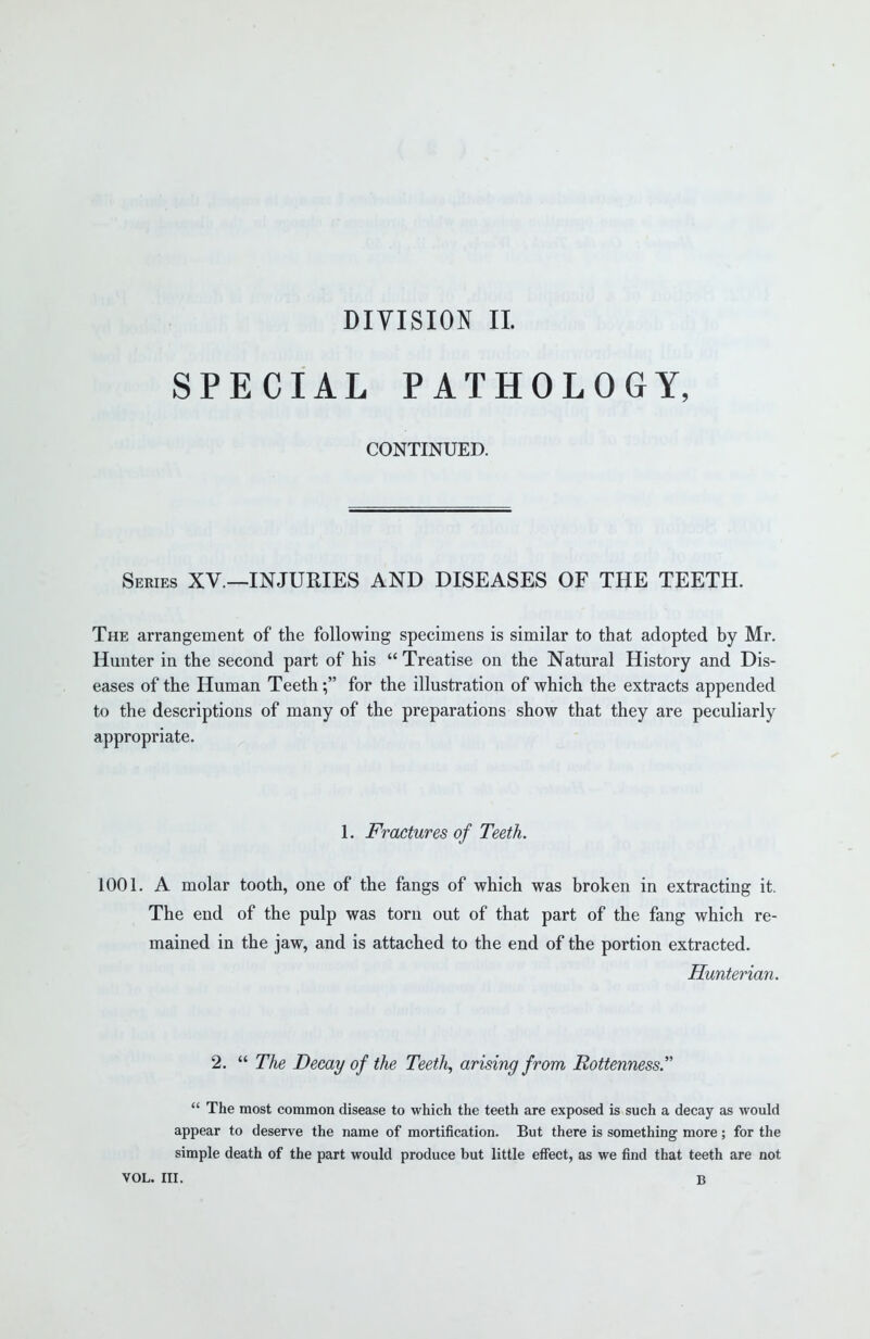 DIVISION II. SPECIAL PATHOLOGY, CONTINUED. Series XV.—INJURIES AND DISEASES OF THE TEETH. The arrangement of the following specimens is similar to that adopted by Mr. Hunter in the second part of his  Treatise on the Natural History and Dis- eases of the Human Teeth; for the illustration of which the extracts appended to the descriptions of many of the preparations show that they are peculiarly appropriate. 1. Fractures of Teeth. 1001. A molar tooth, one of the fangs of which was broken in extracting it. The end of the pulp was torn out of that part of the fang which re- mained in the jaw, and is attached to the end of the portion extracted. Hunterian. 2.  The Decay of the Teeth, arising from Rottenness.  The most common disease to which the teeth are exposed is such a decay as would appear to deserve the name of mortification. But there is something more; for the simple death of the part would produce but little effect, as we find that teeth are not VOL. III. B