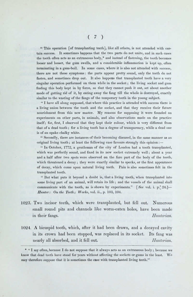  This operation [of transplanting teeth], like all others, is not attended with cer- tain success. It sometimes happens that the two parts do not unite, and in such cases the tooth often acts as an extraneous body,* and instead of fastening, the tooth becomes looser and looser, the gum swells, and a considerable inflammation is kept up, often terminating in a gum-boil. In some cases, where it is also not attended with success, there are not these symptoms: the parts appear pretty sound, only the teeth do not fasten, and sometimes drop out. It also happens that transplanted teeth have a very singular operation performed on them while in the socket; the living socket and gum finding this body kept in by force, so that they cannot push it out, set about another mode of getting rid of it, by eating away the fang till the whole is destroyed, exactly similar to the wasting of the fangs of the temporary teeth in the young subject.  I have all along supposed, that where this practice is attended with success there is a living union between the tooth and the socket, and that they receive their future nourishment from this new master. My reasons for supposing it were founded on experiments on other parts, in animals, and also observations made on the practice itself; for, first, I observed that they kept their colour, which is very different from that of a dead tooth; for a living tooth has a degree of transparency, while a dead one is of an opake chalky white.  Secondly, there are instances of their becoming diseased, in the same manner as an original living tooth ; at least the following case favours strongly this opinion: —  In October, 1772, a gentleman of the city of London iiad a tooth transplanted, which was perfectly sound, and fixed in its new socket extremely well; about a year and a half after two spots were observed on the fore part of the body of the tooth, wliich threatened a decay ; they were exactly similar to specks, or the first appearance of decay, which come upon natural living teeth. Pain is also sometimes felt in the transplanted tooth.  But what puts it beyond a doubt is, that a living tooth, when transplanted into some living part of an animal, will retain its life; and the vessels of the animal shall communicate with the tooth, as is shown by experiments. \_See vol. i. p.° 24.]— Hunter: On the Teeth; Works, vol. ii., p. 103, 104. 1023. Two incisor teeth, which were transplanted, but fell out. Numerous *  I say often, because I do not suppose that it always acts as an extraneous body; because we know that dead teeth have stood for years without affecting the sockets or gums in the least. Wo may therefore suppose that it is sometimes the case with transplanted living teeth. small round pits and channels like worm-eaten holes, have been made in their fangs. Hunterian.