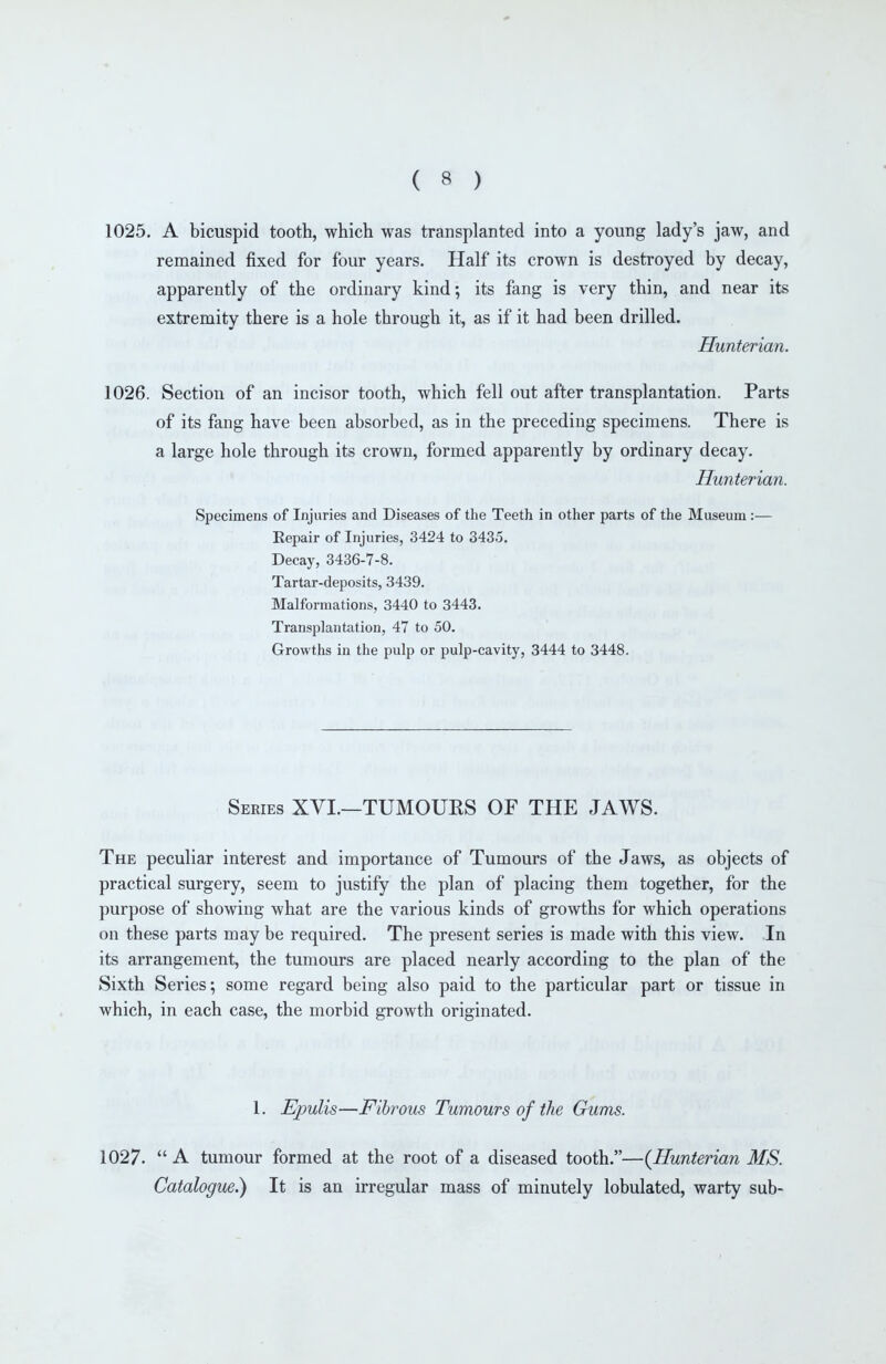 1025. A bicuspid tooth, which was transplanted into a young lady's jaw, and remained fixed for four years. Half its crown is destroyed by decay, apparently of the ordinary kind; its fang is very thin, and near its extremity there is a hole through it, as if it had been drilled. Hunterian. 1026. Section of an incisor tooth, which fell out after transplantation. Parts of its fang have been absorbed, as in the preceding specimens. There is a large hole through its crown, formed apparently by ordinary decay, Hunterian. Specimens of Injuries and Diseases of the Teeth in other parts of the Museum :— Eepair of Injuries, 3424 to 3435, Decay, 3436-7-8. Tartar-deposits, 3439. Malformations, 3440 to 3443. Transplantation, 47 to 50. Growths in the pulp or pulp-cavity, 3444 to 3448. Series XVI.—TUMOURS OF THE JAWS. The peculiar interest and importance of Tumours of the Jaws, as objects of practical surgery, seem to justify the plan of placing them together, for the purpose of showing what are the various kinds of growths for which operations on these parts may be required. The present series is made with this view. In its arrangement, the tumours are placed nearly according to the plan of the Sixth Series; some regard being also paid to the particular part or tissue in which, in each case, the morbid growth originated. 1. Epulis—Fibrous Tumours of the Gums. 1027.  A tumour formed at the root of a diseased tooth.—{Hunterian MS. Catalogue^ It is an irregular mass of minutely lobulated, warty sub-