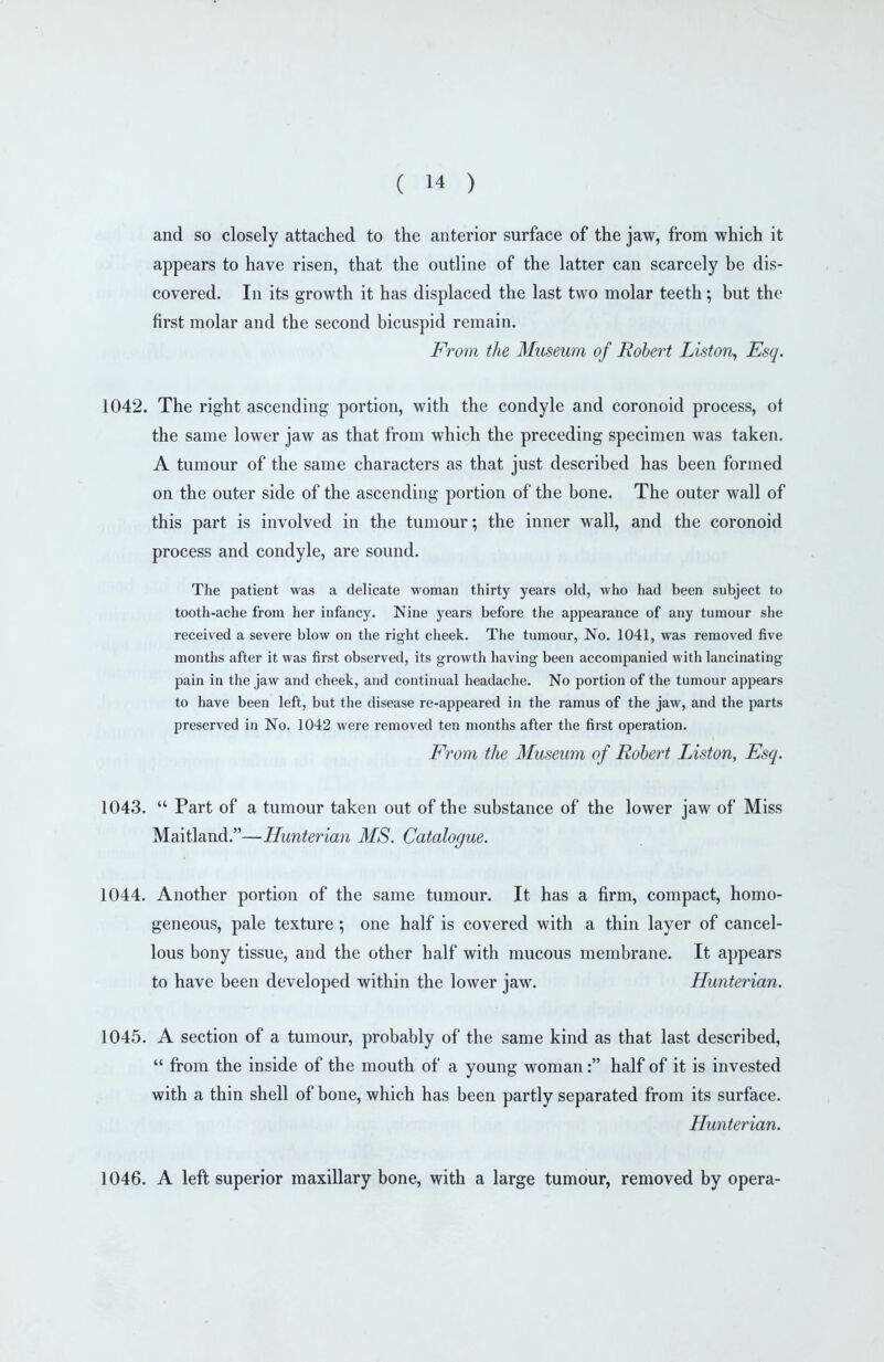 and so closely attached to the anterior surface of the jaw, from which it appears to have risen, that the outline of the latter can scarcely be dis- covered. In its growth it has displaced the last two molar teeth; but the first molar and the second bicuspid remain. From the Museum of Robert Liston, Esq. 1042. The right ascending portion, with the condyle and coronoid process, ot the same lower jaw as that from which the preceding specimen was taken. A tumour of the same characters as that just described has been formed on the outer side of the ascending portion of the bone. The outer wall of this part is involved in the tumour; the inner wall, and the coronoid process and condyle, are sound. The patient was a delicate woman thirty years old, who had been subject to tooth-ache from her infancy. Nine years before the appearance of any tumour she received a severe blow on the right cheek. The tumour, No. 1041, was removed five months after it was first observed, its growth having been accompanied with lancinating pain in the jaw and cheek, and continual headaclie. No portion of the tumour appears to have been left, but the disease re-appeared in the ramus of the jaw, and the parts preserved in No. 1042 were removed ten months after the first operation. From the Museum of Robert Liston, Esq. 1043.  Part of a tumour taken out of the substance of the lower jaw of Miss Maitland.—Hunterian MS. Catalogue. 1044. Another portion of the same tumour. It has a firm, compact, homo- geneous, pale texture; one half is covered with a thin layer of cancel- lous bony tissue, and the other half with mucous membrane. It appears to have been developed within the lower jaw. Hunterian. 1045. A section of a tumour, probably of the same kind as that last described,  from the inside of the mouth of a young woman: half of it is invested with a thin shell of bone, which has been partly separated from its surface. Hunterian. 1046. A left superior maxillary bone, with a large tumour, removed by opera-