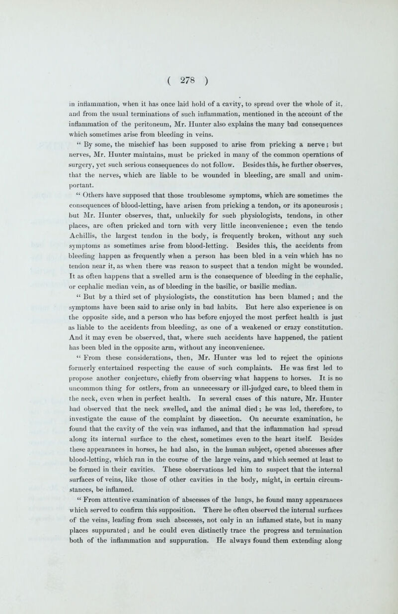 in inflammation, when it has once laid hold of a cavity, to spread over the whole of it, and from the usual terminations of such inflammation, mentioned in the account of the inflammation of the peritoneum, Mr. Hunter also explains the many bad consequences which sometimes arise from bleeding in veins.  By some, the mischief has been supposed to arise from pricking a nerve; but nerves, Mr. Hunter maintains, must be pricked in many of the common operations of surgery, yet such serious consequences do not follow. Besides this, he further observes, that the nerves, which are liable to be wounded in bleeding, are small and unim- portant.  Others have supposed that those troublesome symptoms, which are sometimes the consequences of blood-letting, have arisen from pricking a tendon, or its aponeurosis; but Mr. Hunter observes, that, unluckily for such physiologists, tendons, in other places, are often pricked and torn with very little inconvenience; even the tendo Achillis, the largest tendon in the body, is frequently broken, without any such symptoms as sometimes arise from blood-letting. Besides this, the accidents from bleeding happen as frequently when a person has been bled in a vein which has no tendon near it, as when there was reason to suspect that a tendon might be wounded. It as often happens that a swelled arm is the consequence of bleeding in the cephalic, or cephalic median vein, as of bleeding in the basilic, or basilic median.  But by a third set of physiologists, the constitution has been blamed; and the symptoms have been said to arise only in bad habits. But here also experience is on the opposite side, and a person who has before enjoyed the most perfect health is just as liable to the accidents from bleeding, as one of a weakened or crazy constitution. And it may even be observed, that, where such accidents have happened, the patient has been bled in the opposite arm, without any inconvenience.  From these considerations, then, Mr. Hunter was led to reject the opinions formerly entertained respecting the cause of such complaints. He was first led to propose another conjecture, chiefly from observing what happens to horses. It is no uncommon thing for ostlers, from an unnecessary or ill-judged care, to bleed them in the neck, even when in perfect health. In several cases of this nature, Mr. Hunter had observed that the neck swelled, and the animal died; he was led, therefore, to investigate the cause of the complaint by dissection. On accurate examination, he found that the cavity of the vein was inflamed, and that the inflammation had spread along its internal surface to the chest, sometimes even to the heart itself. Besides these appearances in horses, he had also, in the human subject, opened abscesses after blood-letting, which ran in the course of the large veins, and which seemed at least to be formed in their cavities. These observations led him to suspect that the internal surfaces of veins, like those of other cavities in the body, might, in certain circum- stances, be inflamed.  From attentive examination of abscesses of the lungs, he found many appearances which served to confirm this supposition. There he often observed the internal surfaces of the veins, leading from such abscesses, not only in an inflamed state, but in many places suppurated; and he could even distinctly trace the progress and termination both of the inflammation and suppuration. He always found them extending along