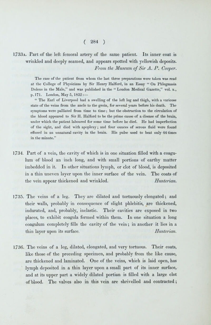 1733a. Part of the left femoral artery of the same patient. Its inner coat is wrinkled and deeply seamed, and appears spotted with yellowish deposits. From the Museum of Sir A. P. Cooper. The case of the patient from whom the last three preparations were taken was read at the College of Physicians by Sir Henry Halford, in an Essay  On Phlegmasia Dolens in the Male, and was published in the  London Medical Gazette, vol. x., p. 171. London, May 5, 1832 :—  The Earl of Liverpool had a swelling of the left leg and thigh, with a varicose state of the veins from the ancle to the groin, for several years before his death. The symptoms were palliated from time to time; but the obstruction to the circulation of the blood appeared to Sir H. Halford to be the prime cause of a disease of the brain, under which the patient laboured for some time before he died. He had imperfection of the sight, and died with apoplexy; and four ounces of serous fluid were found effused in an unnatural cavity in the brain. His pulse used to beat only 44 times in the minute. 1734. Part of a vein, the cavity of which is in one situation filled with a coagu- lum of blood an inch long, and with small portions of earthy matter imbedded in it. In other situations lymph, or clot of blood, is deposited in a thin uneven layer upon the inner surface of the vein. The coats of the vein appear thickened and wrinkled. Hunterian. ] 735. The veins of a leg. They are dilated and tortuously elongated; and their walls, probably in consequence of slight phlebitis, are thickened, indurated, and, probably, inelastic. Their cavities are exposed in two places, to exhibit coagula formed within them. In one situation a long coagulum completely fills the cavity of the vein; in another it lies in a thin layer upon its surface. Hunterian. 1736. The veins of a leg, dilated, elongated, and very tortuous. Their coats, like those of the preceding specimen, and probably from the like cause, are thickened and laminated. One of the veins, which is laid open, has ' lymph deposited in a thin layer upon a small part of its inner surface, and at its upper part a widely dilated portion is filled with a large clot of blood. The valves also in this vein are shrivelled and contracted;