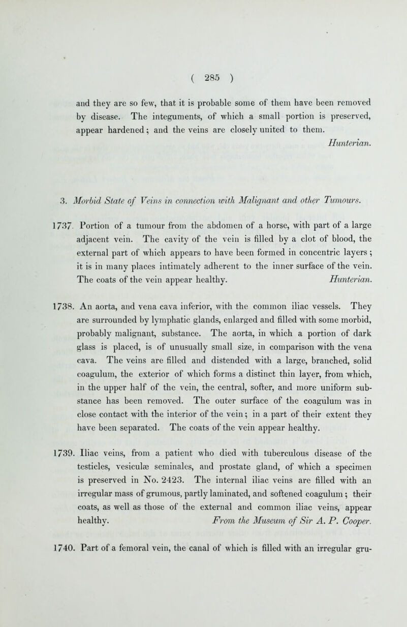 and they are so few, that it is probable some of them have been removed by disease. The integuments, of which a small portion is preserved, appear hardened; and the veins are closely united to them. Hunterian. 3. Morbid State of Veins in connection with Malignant and other Tumours. 1737 Portion of a tumour from the abdomen of a horse, with part of a large adjacent vein. The cavity of the vein is filled by a clot of blood, the external part of which appears to have been formed in concentric layers ; it is in many places intimately adherent to the inner surface of the vein. The coats of the vein appear healthy. Hunterian. 1738. An aorta, and vena cava inferior, with the common iliac vessels. They are surrounded by lymphatic glands, enlarged and filled with some morbid, probably malignant, substance. The aorta, in which a portion of dark glass is placed, is of unusually small size, in comparison with the vena cava. The veins are filled and distended with a large, branched, solid coagulum, the exterior of which forms a distinct thin layer, from which, in the upper half of the vein, the central, softer, and more uniform sub- stance has been removed. The outer surface of the coagulum was in close contact with the interior of the vein; in a part of their extent they have been separated. The coats of the vein appear healthy. 1739. Iliac veins, from a patient who died with tuberculous disease of the testicles, vesiculae seminales, and prostate gland, of which a specimen is preserved in No. 2423. The internal iliac veins are filled with an irregular mass of grumous, partly laminated, and softened coagulum; their coats, as well as those of the external and common iliac veins, appear healthy. From the Museum of Sir A. P. Cooper. 1740. Part of a femoral vein, the canal of which is filled with an irregular gru-