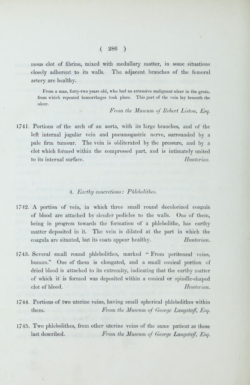 mous clot of fibrine, mixed with medullary matter, in some situations closely adherent to its walls. The adjacent branches of the femoral artery are healthy. From a man, forty-two years old, who had an extensive malignant ulcer in the groin, from which repeated hemorrhages took place. This part of the vein lay beneath the ulcer. From the Museum of Robert Liston, Esq. 1741, Portions of the arch of an aorta, with its large branches, and of the left internal jugular vein and pneumogastric nerve, surrounded by a pale firm tumour. The vein is obliterated by the pressure, and by a clot which formed within the compressed part, and is intimately united to its internal surface. Hunterian. 4. Earthy concretions: Phleholithes. 1742. A portion of vein, in which three small round decolorized coagula of blood are attached by slender pedicles to the walls. One of them, being in progress towards the formation of a phlebolithe, has earthy matter deposited in it. The vein is dilated at the part in which the coagula are situated, but its coats appear healthy. Hunterian. 1743. Several small round phleholithes, marked  From peritoneal veins, human. One of them is elongated, and a small conical portion of dried blood is attached to its extremity, indicating that the earthy matter of which it is formed was deposited within a conical or spindle-shaped clot of blood. Hunterian. 1744. Portions of two uterine veins, having small spherical phleholithes within them. From the Museum of George Langstaff, Esq. 1745. Two phleholithes, from other uterine veins of the same patient as those last described. From the Museum of George Lang staff., Esq.