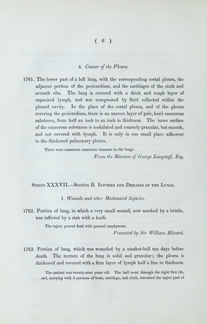 4. Cancer of the Pleura. 1761. The lower part of a left lung, with the corresponding costal pleura, the adjacent portion of the pericardium, and the cartilages of the sixth and seventh ribs. The lung is covered with a thick and tough layer of organized lymph, and was compressed by fluid collected within the pleural cavity. In the place of the costal pleura, and of the pleura covering the pericardium, there is an uneven layer of pale, hard cancerous substance, from half an inch to an inch in thickness. The inner surface of the cancerous substance is nodulated and coarsely granular, but smooth, and not covered with lymph. It is only in one small place adherent to the thickened pulmonary pleura. There were numerous cancerous tumours in the lungs. From the Museum of George Langstaff, Esq. Series XXXVII.—Section B. Injuries and Diseases of the Lungs. 1. Wounds and other Mechanical Injuries. 1762. Portion of lung, in which a very small wound, now marked by a bristle, was inflicted by a stab with a knife. The injury proved fatal with general emphysema. Presented hy Sir William Blizard. 1763. Portion of lung, which was wounded by a musket-ball ten days before death. The texture of the lung is solid and granular; the pleura is thickened and covered with a firm layer of lymph half a line in thickness. The patient was twenty-nine years old. The ball went through the right first rib, and, carrying with it portions of bone, cartilage, and cloth, traversed the upper part of