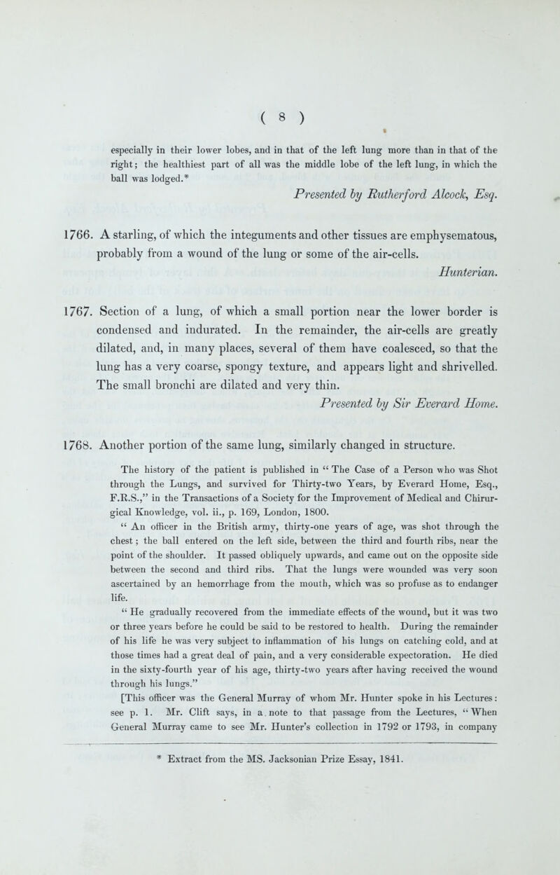 especially in their lower lobes, and in that of the left lung more than in that of the right; the healthiest part of all was the middle lobe of the left lung, in which the ball was lodged.* Presented hy Rutherford Alcock, Esq. 1766. A starling, of which the integuments and other tissues are emphysematous, probably from a wound of the lung or some of the air-cells. Hunterian. 1767. Section of a lung, of which a small portion near the lower border is condensed and indurated. In the remainder, the air-cells are greatly dilated, and, in many places, several of them have coalesced, so that the lung has a very coarse, spongy texture, and appears light and shrivelled. The small bronchi are dilated and very thin. Presented hy Sir Everard Home. 1768. Another portion of the same lung, similarly changed in structure. The history of the patient is published in  The Case of a Person who was Shot through the Lungs, and survived for Thirty-two Years, by Everard Home, Esq., F.R.S., in the Transactions of a Society for the Improvement of Medical and Chirur- gical Knowledge, vol. ii., p. 169, London, 1800.  An officer in the British army, thirty-one years of age, was shot through the chest; the ball entered on the left side, between the third and fourth ribs, near the point of the shoulder. It passed obliquely upwards, and came out on the opposite side between the second and third ribs. That the lungs were wounded was very soon ascertained by an hemorrhage from the mouth, which was so profuse as to endanger life.  He gradually recovered from the immediate effects of the wound, but it was two or three years before he could be said to be restored to health. During the remainder of his life he was very subject to inflammation of his lungs on catching cold, and at those times had a great deal of pain, and a very considerable expectoration. He died in the sixty-fourth year of his age, thirty-two years after having received the wound through his lunsrs. [This officer was the General Murray of whom Mr. Hunter spoke in his Lectures: see p. 1. Mr. Clift says, in a note to that passage from the Lectures, When General Murray came to see Mr. Hunter's collection in 1792 or 1793, in company * Extract from the MS. Jacksonian Prize Essay, 1841.