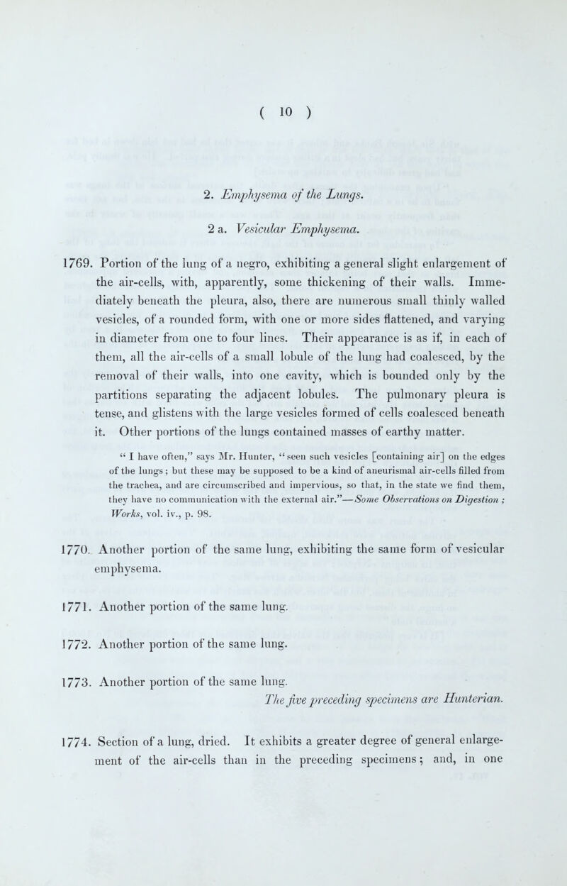 2. Emphysema of the Lungs. 2 a. Vesicular Emphysema. 1769. Portion of the lung of a negro, exhibiting a general slight enlargement of the air-cells, with, apparently, some thickening of their walls. Imme- diately beneath the pleura, also, there are numerous small thinly walled vesicles, of a rounded form, with one or more sides flattened, and varying in diameter from one to four lines. Their appearance is as if, in each of them, all the air-cells of a small lobule of the lung had coalesced, by the removal of their walls, into one cavity, which is bounded only by the partitions separating the adjacent lobules. The pulmonary pleura is tense, and glistens with the large vesicles formed of cells coalesced beneath it. Other portions of the lungs contained masses of earthy matter.  I have often, says Mr. Hunter, seen such vesicles [containing air] on the edges of the lungs ; but these may be supposed to be a kind of aneurismal air-cells filled from the trachea, and are circumscribed and impervious, so that, in tlie state we find them, they have no communication witii the external air.—Some Observations on Digestion ; Works, vol. iv., p. 98. 1770. Another portion of the same lung, exhibiting the same form of vesicular emphysema. 1771. Another portion of the same lung. 1772. Another portion of the same lung. 1773. Another portion of the same lung. The Jive preceding specimens are Hunterian. 1774. Section of a lung, dried. It exhibits a greater degree of general enlarge- ment of the air-cells than in the preceding specimens; and, in one