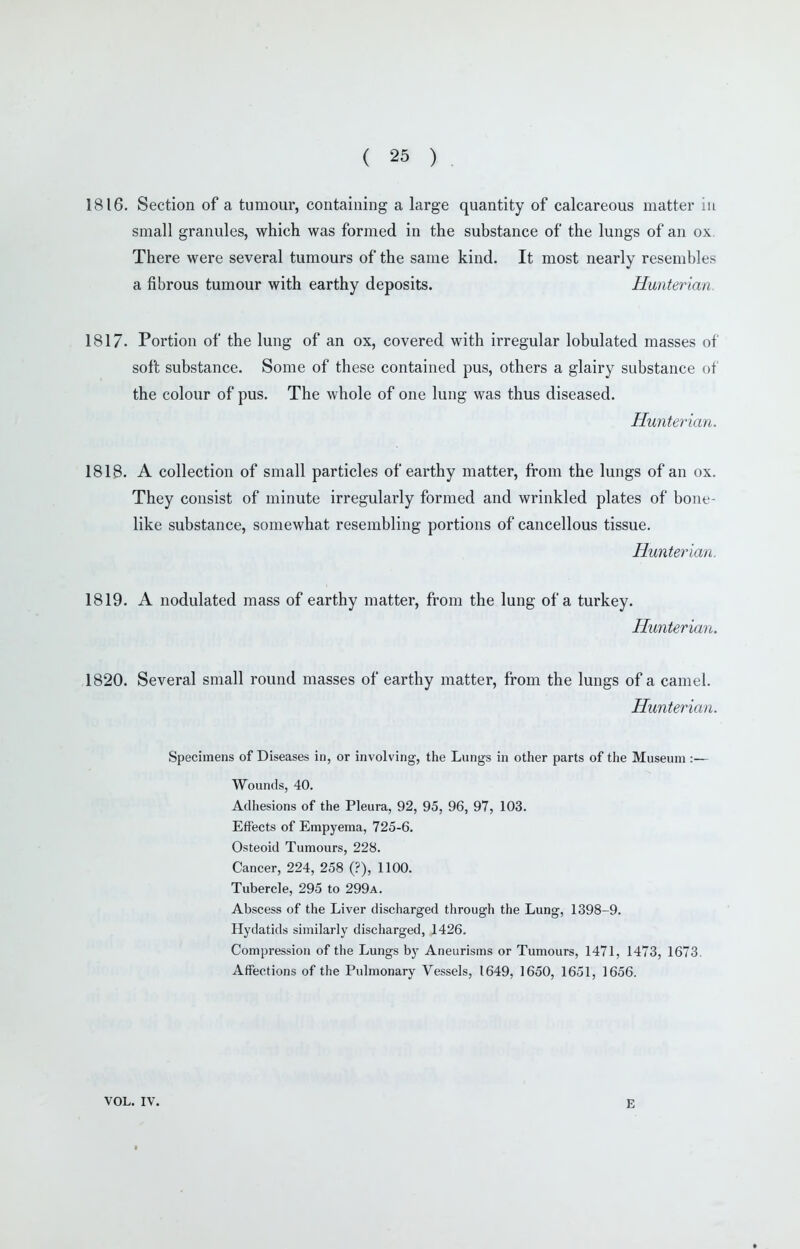 1816. Section of a tumour, containing a large quantity of calcareous matter m small granules, which was formed in the substance of the lungs of an ox. There were several tumours of the same kind. It most nearly resembles a fibrous tumour with earthy deposits. Hunterian. 1817. Portion of the lung of an ox, covered with irregular lobulated masses of soft substance. Some of these contained pus, others a glairy substance of the colour of pus. The whole of one lung was thus diseased, Hunterian. 1818. A collection of small particles of earthy matter, from the lungs of an ox. They consist of minute irregularly formed and wrinkled plates of bone- like substance, somewhat resembling portions of cancellous tissue. Hunterian. 1819. A nodulated mass of earthy matter, from the lung of a turkey. Hunterian. 1820. Several small round masses of earthy matter, from the lungs of a camel. Hunterian. Specimens of Diseases in, or involving, the Lungs in other parts of the Museum :— Wounds, 40. Adhesions of the Pleura, 92, 95, 96, 97, 103. Effects of Empyema, 725-6. Osteoid Tumours, 228. Cancer, 224, 258 (?), 1100. Tubercle, 295 to 299a. Abscess of the Liver discharged through the Lung, 1398-9. Hydatids similarly discharged, 1426. Compression of the Lungs by Aneurisms or Tumours, 1471, 1473, 1673. Affections of the Pulmonary Vessels, 1649, 1650, 1651, 1656. VOL. IV. E