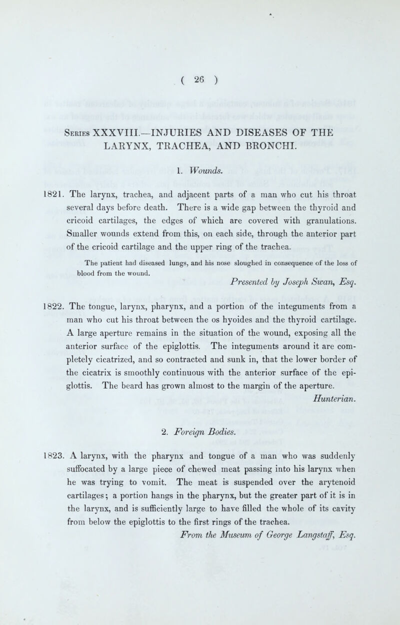 Series XXXVIII.—INJURIES AND DISEASES OF THE LARYNX, TRACHEA, AND BRONCHI. 1. Wounds. 1821. The larynx, trachea, and adjacent parts of a man who cut his throat several days before death. There is a wide gap between the thyroid and cricoid cartilages, the edges of which are covered with granulations. Smaller wounds extend from this, on each side, through the anterior part of the cricoid cartilage and the upper ring of the trachea. The patient had diseased lungs, and his nose sloughed in consequence of the loss of blood from the wound. Presented by Joseph Swan, Esq. 1822. The tongue, larynx, pharynx, and a portion of the integuments from a man who cut his throat between the os hyoides and the thyroid cartilage. A large aperture remains in the situation of the wound, exposing all the anterior surface of the epiglottis. The integuments around it are com- pletely cicatrized, and so contracted and sunk in, that the lower border of the cicatrix is smoothly continuous with the anterior surface of the epi- glottis. The beard has grown almost to the margin of the aperture. Hunterian. 2. Foreign Bodies. 1823. A larynx, with the pharynx and tongue of a man who was suddenly suffocated by a large piece of chewed meat passing into his larynx when he was trying to vomit. The meat is suspended over the arytenoid cartilages; a portion hangs in the pharynx, but the greater part of it is in the larynx, and is suflBciently large to have filled the whole of its cavity from below the epiglottis to the first rings of the trachea. From the Mitseum of George Langstaf, Esq.