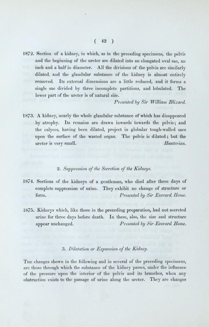 1872. Section of a kidney, in which, as in the preceding specimens, the pelvis and the beginning of the ureter are dilated into an elongated oval sac, an inch and a half in diameter. All the divisions of the pelvis are similarly dilated, and the glandular substance of the kidney is almost entirely removed. Its external dimensions are a little reduced, and it forms a single sac divided by three incomplete partitions, and lobulated. The lower part of the ureter is of natural size. Presented hy Sir William Blizard. 1873. A kidney, nearly the whole glandular substance of which has disappeared by atrophy. Its remains are drawn inwards towards the pelvis; and the calyces, having been dilated, project in globular tough-walled sacs upon the surface of the wasted organ. The pelvis is dilated; but the ureter is very small. Hunterian. 2. Suppression of the Secretion of the Kidneys. 1874. Sections of the kidneys of a gentleman, who died after three days of complete suppression of urine. They exhibit no change of structure or form. Presented by Sir Everard Home. 1875. Kidneys which, like those in the preceding preparation, had not secreted urine for three days before death. In these, also, the size and structure appear unchanged. Presented hy Sir Everard Home. 3. Dilatation or Expansion of the Kidney. The changes shown in the following and in several of the preceding specimens, are those through which the substance of the kidney passes, under the influence of the pressure upon the interior of the pelvis and its branches, when any obstruction exists to the passage of urine along the ureter. They are changes