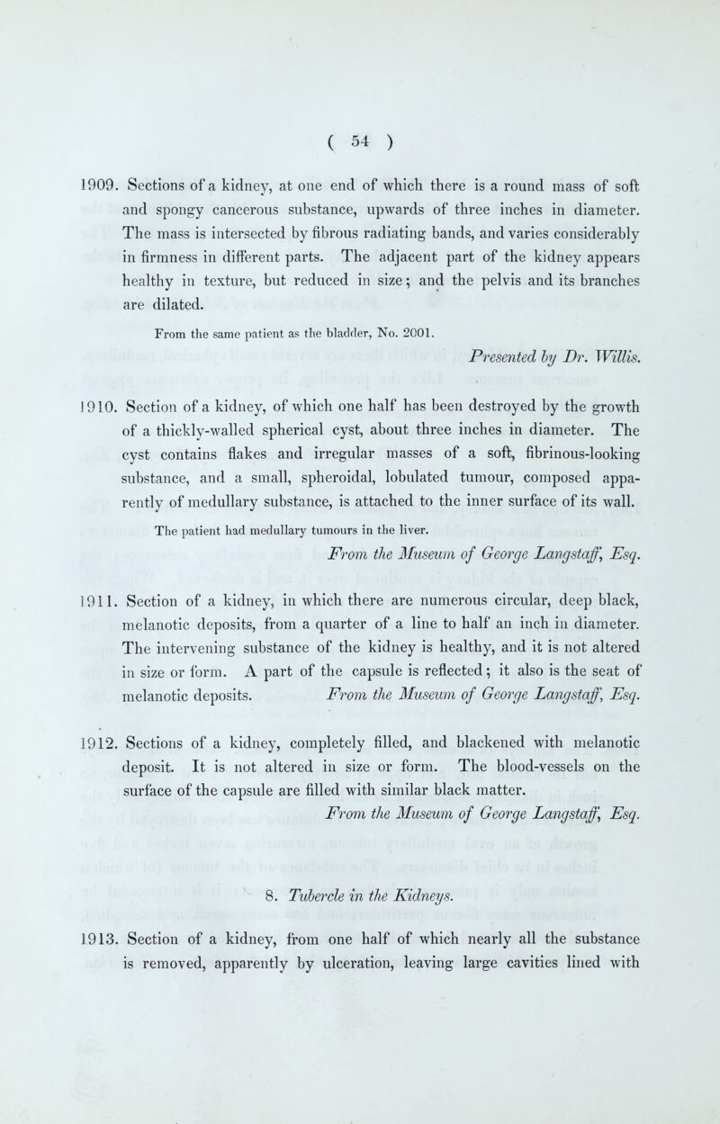 1909. Sections of a kidney, at one end of which there is a round mass of soft and spongy cancerous substance, upwards of three inches in diameter. The mass is intersected by fibrous radiating bands, and varies considerably in firmness in different parts. The adjacent part of the kidney appears healthy in texture, but reduced in size; and the pelvis and its branches are dilated. From the same patient as the bladder, No. 2001. Presented hy Dr. Willis. J 910. Section of a kidney, of which one half has been destroyed by the growth of a thickly-walled spherical cyst, about three inches in diameter. The cyst contains flakes and irregular masses of a soft, fibrinous-looking substance, and a small, spheroidal, lobulated tumour, composed appa- rently of medullary substance, is attached to the inner surface of its wall. The patient had medullary tumours in the liver. From the Museum of George Langstaff^ Esq. 1911. Section of a kidney, in which there are numerous circular, deep black, melanotic deposits, from a quarter of a line to half an inch in diameter. The intervening substance of the kidney is healthy, and it is not altered in size or form. A part of the capsule is reflected; it also is the seat of melanotic deposits. From the Museum of George Langstaff, Esq. 1912. Sections of a kidney, completely filled, and blackened with melanotic deposit. It is not altered in size or form. The blood-vessels on the surface of the capsule are filled with similar black matter. From the Museum of George Langstaff^ Esq. 8. Tubercle in the Kidneys. 1913. Section of a kidney, from one half of which nearly all the substance is removed, apparently by ulceration, leaving large cavities lined with
