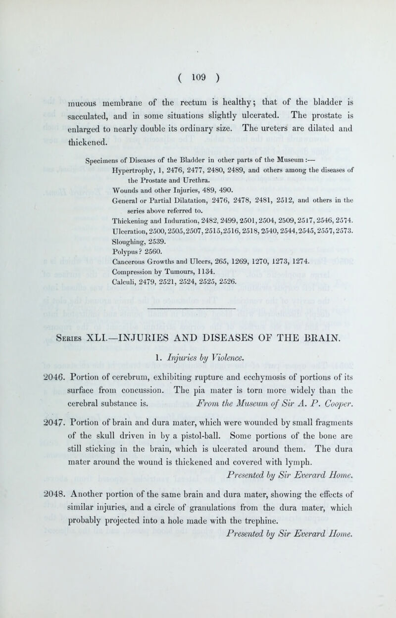 mucous membrane of the rectum is healthy; that of the bladder is sacculated, and in some situations slightly ulcerated. The prostate is enlarged to nearly double its ordinary size. The ureters are dilated and thickened. Specimens of Diseases of the Bladder in other parts of the Museum :— Hypertrophy, 1, 2476, 2477, 2480, 2489, and others among the diseases of the Prostate and Urethra. Wounds and other Injuries, 489, 490. General or Partial Dilatation, 2476, 2478, 2481, 2512, and others in the series above referred to. Thickening and Induration, 2482, 2499, 2501, 2504, 2509, 25l7, 2546, 2574. Ulceration, 2500,2505,2507,2515,2516,2518, 2540,2544,2545,2557,2573. Sloughing, 2539. Polypus ? 2560. Cancerous Growths and Ulcers, 265, 1269, 1270, 1273, 1274. Compression by Tumours, 1134. Calculi, 2479, 2521, 2524, 2525, 2526. Series XLI.—INJURIES AND DISEASES OF THE BRAIN. 1. Injuries by Violence. 2046. Portion of cerebrum, exhibiting rupture and ecchymosis of portions of its surface from concussion. The pia mater is torn more widely than the cerebral substance is. From the Museum of Sir A. P. Cooper. 2047. Portion of brain and dura mater, which were wounded by small fragments of the skull driven in by a pistol-ball. Some portions of the bone are still sticking in the brain, which is ulcerated around them. The dura mater around the wound is thickened and covered with lymph. Presented by Sir Everard Home. 2048. Another portion of the same brain and dura mater, showing the effects of similar injuries, and a circle of granulations from the dura mater, which probably projected into a hole made with the trephine. Presented by Sir Everard Home.