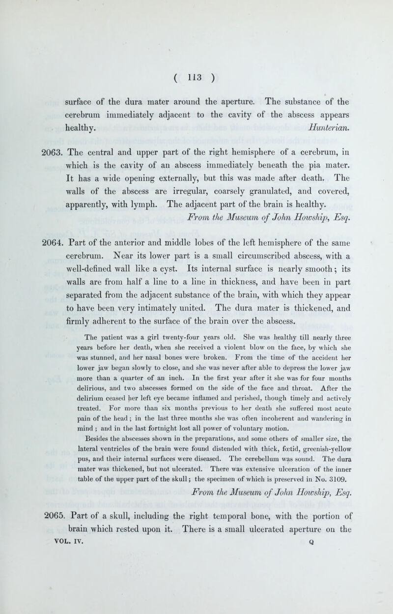 surface of the dura mater around the aperture. The substance of the cerebrum immediately adjacent to the cavity of the abscess appears healthy. Hunterian. 2063. The central and upper part of the right hemisphere of a cerebrum, in which is the cavity of an abscess immediately beneath the pia mater. It has a wide opening externally, but this was made after death. The walls of the abscess are irregular, coarsely granulated, and covered, apparently, with lymph. The adjacent part of the brain is healthy. From the Museum of John Howship^ Esq. 2064. Part of the anterior and middle lobes of the left hemisphere of the same cerebrum. Near its lower part is a small circumscribed abscess, with a well-defined wall like a cyst. Its internal surface is nearly smooth; its walls are from half a line to a line in thickness, and have been in part separated from the adjacent substance of the brain, with which they appear to have been very intimately united. The dura mater is thickened, and firmly adherent to the surface of the brain over the abscess. The patient was a girl twenty-four years old. She was healthy till nearly three years before her death, when she received a violent blow on the face, by wliich she was stunned, and her nasal bones were broken. From the time of the accident her lower jaw began slowly to close, and she was never after able to depress the lower jaw more than a quarter of an inch. In the first year after it she was for four months delirious, and two abscesses formed on the side of the face and throat. After the delirium ceased her left eye became inflamed and perished, though timely and actively treated. For more than six months previous to her death she suffered most acute pain of the head; in the last three months slie was often incoherent and wandering in mind ; and in the last fortnight lost all power of voluntary motion. Besides tlie abscesses shown in the preparations, and some others of smaller size, the lateral ventricles of the brain were found distended with thick, foetid, greenish-yellow pus, and their internal surfaces were diseased. The cerebellum was sound. The dura mater was thickened, but not ulcerated. There was extensive ulceration of the inner table of the upper part of the skull; the specimen of which is preserved in No. 3109. From the Museum of John Howship, Esq. 2065. Part of a skull, including the right temporal bone, with the portion of brain which rested upon it. There is a small ulcerated aperture on the VOL. IV. Q