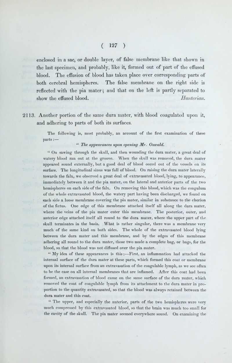 enclosed in a sac, or double layer, of false membrane like that shown in the last specimen, and probably, like it, formed out of part of the effused blood. The eff'usion of blood has taken place over corresponding parts of both cerebral hemispheres. The false membrane on the right side is reflected with the pia mater; and that on the left is partly separated to show the effused blood. Hunterian. 2113. Another portion of the same dura mater, with blood coagulated upon it, and adhering to parts of both its surfaces. The following is, most probably, an account of the first examination of these parts :—  The appearances upon opening Mr. Oswald.  On sawing through the skull, and then wounding the dura mater, a great deal of watery blood ran out at the groove. When the skull was removed, the dura mater appeared sound externally, but a good deal of blood oozed out of the vessels on its surface. The longitudinal siiuis was full of blood. On raising the dura mater laterally towards the falx, we observed a great deal of extravasated blood, lying, to appearance, immediately between it and the pia mater, on the lateral and anterior parts of tfie two hemispheres on each side of the falx. On removing this blood, which was the coagulura of tiie whole extravasated blood, the watery part having been discharged, we found on each side a loose membrane covering the pia mater, similar in substance to the chorion of the foetus. One edge of this membrane attached itself all along the dura mater, where the veins of the pia mater enter this membrane. The posterior, outer, and anterior edge attached itself all round to the dura mater, where the upper part of the skull terminates in the basis. What is rather singular, there was a membrane very much of the same kind on both sides. The whole of the extravasated blood lying between the dura mater and this membrane, and by the edges of this membrane adhering all round to the dura mater, those two made a complete bag, or bags, for the blood, so that the blood was not diffused over the pia mater.  My idea of these appearances is this:—First, an inflammation had attacked tiie internal surface of the dura mater at these parts, which formed this coat or membrane upon its internal surface from an extravasation of the coagulable lymph, as we see often to be the case on all internal membranes that are inflamed. After this coat had been formed, an extravasation of blood came on the same surface of the dura mater, which removed the coat of coagulable lymph from its attachment to the dura mater in pro- portion to the quantity extravasated, so that the blood was always retained between the dura mater and this coat.  The upper, and especially the anterior, parts of the two hemispheres were very much compressed by this extravasated blood, so that the brain was much too small for the cavity of the skull. Tfie pia mater seemed everywhere sound. On examining the