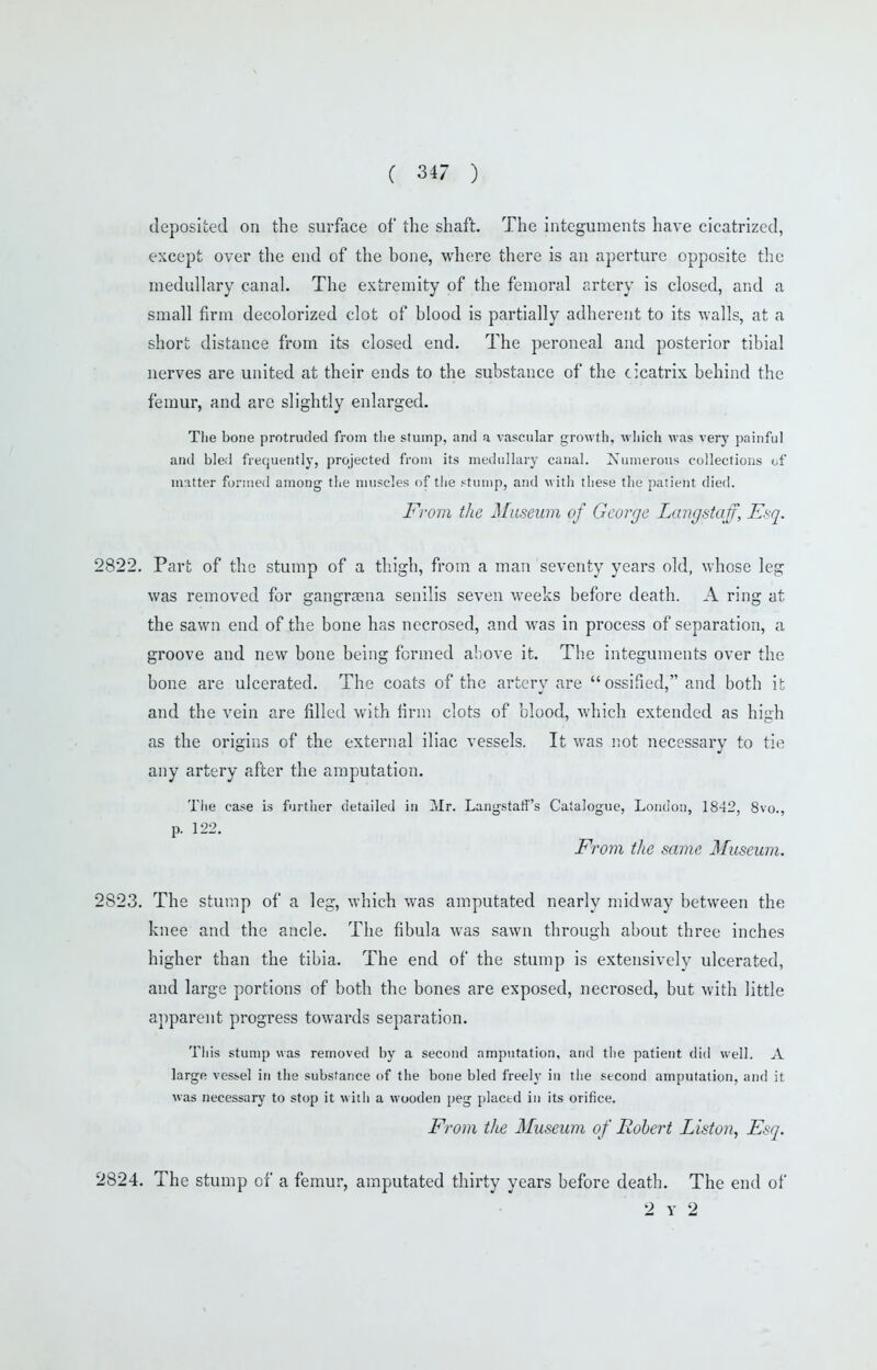 deposited on the surface of the shaft. The integuments have cicatrized, except over the end of the bone, where there is an aperture opposite the medullary canal. The extremity of the femoral artery is closed, and a small firm decolorized clot of blood is partially adherent to its walls, at a short distance from its closed end. The peroneal and posterior tibial nerves are united at their ends to the substance of the cicatrix behind the femur, and are slightly enlarged. Tlie bone protruded from tlie stump, and a vascular growth, wliicli was verj' painful and bled frequently, projected from its medullary canal. Numerous collections of matter formed among the muscles of tiie stump, and with these the patient died. From the Museum of George Langstaff, Esq. 2822. Part of the stump of a thigh, from a man seventy years old, whose leg was removed for gangraena senilis seven weeks before death. A ring at the sawn end of the bone has necrosed, and was in process of separation, a groove and new bone being formed above it. The integuments over the bone are ulcerated. The coats of the artery are ossified, and both it and the vein are filled with firm clots of blood, which extended as high as the origins of the external iliac vessels. It v/as not necessary to tie any artery after the amputation. Tlie case is further detailed in Mr. Langstafi's Catalogue, London, 1842, 8vo., p. 122. From tlie same Museum. 2823. The stump of a leg, which was amputated nearly midway between the knee and the ancle. The fibula was sawn through about three inches higher than the tibia. The end of the stump is extensively ulcerated, and large portions of both the bones are exposed, necrosed, but with little apparent progress towards separation. Tliis stump was removed by a second amputation, and tiie patient diii well, A large vessel in the substance of the bone bled freely in tiie second amputation, and it was necessary to stop it witii a wooden peg plactd in its orifice. From the Museum of Robert Liston, Esq. 2824. The stump of a femur, amputated thirty years before death. The end of 2 Y 2