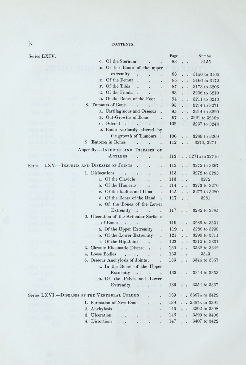 Series LXIV. Series LXVI.—'. Page Number c. Of the Sternum . 83 3155 D. Of the Bones of the upper extremity , , 83 . . 3156 to 3165 E. Of the Femur • • . 85 3166 to 3172 F. ut the 1 ibia . . 87 . . 3173 to 3205 ozUb to oJlU n. Of the Bones of the Foot . 94 . 3211 to 3213 8. Tumours of Bone 95 . . 3214 to 3271 A. Cartilaginous and Osseous . 95 . . 3214 to 3220 B. Out-Growths of Bone 97 . . 3221 to 3236b c. Osteoid .... 102 . . 3237 to 3248 D. Bones variously altered by the growth of Tumours . 106 . . 3249 to 3269 9. Entozoa in Bones 112 . 3270, 3271 Appendix.—Injuries and Diseases of Antlers 113 . . 3271a to 3271c -Injuries and Diseases of Joints . , 113 . . 3272 to 3367 1. Dislocations .... 113 3272 to 3285 d. yjl. lilt; V^lctVlLlc . f 113 3272 b. Of the Humerus • . oc 1 o 10 odio c. Of the liadius and Ulna 115 oZi i to o^oU tl. Ui tne iiones ol the Hand 117 3281 e. Of the Bones of the Lower Extremity . . 117 3282 to 3285 2. Ulceration of the Articular Surfaces of Bones • • . , 1 1 Q • O^oD 10 OOOl a. Oi the Upper JiiXtremity 119 . 3286 to 3298 b. Of the Lower Extremity 121 . . 3299 to 3311 c. Of the Hip-Joint 123 . . 3312 to 3331 3. Chronic Rheumatic Disease . 130 . . 3332 to 3342 4. Loose Bodies .... 133 . 3343 5. Osseous Anchylosis of Joints . 133 . . 3344 to 3367 a. In the Bones of the Upper Extremity 133 . . 3344 to 3353 b. Of the Pelvis and Lower Extremity 135 . . 3354 to 3367 -Diseases of the Vertebral Column 139 . . 3367a to 3422 1. Formation of New Bone 139 . . 3367a to 3391 2. Anchylosis .... 145 . . 3392 to 3398 3. Ulceration .... 146 . . 3399 to 3406 4. Distortions .... 147 . . 3407 to 3422