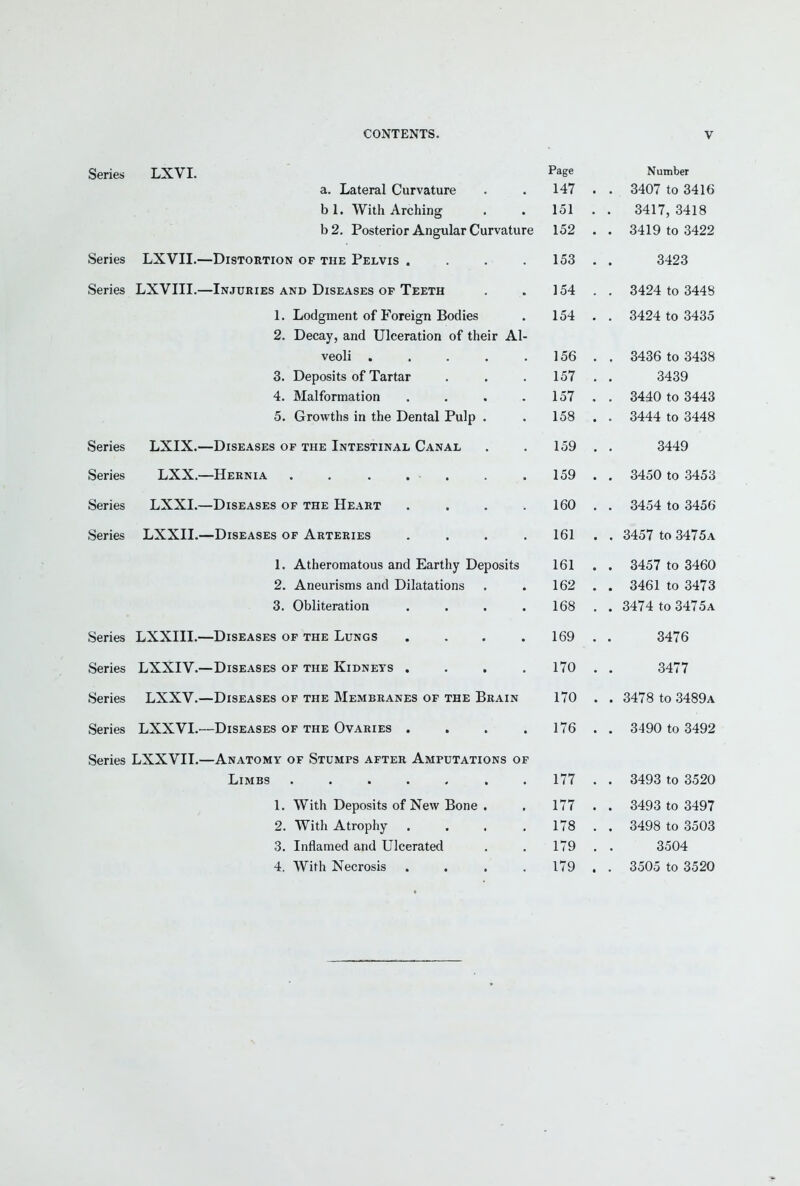 Series LXVI. Series LXVII. Series LXVIII. Series LXIX. Series LXX. Series LXXI. Series LXXII. Series LXXIII. Series LXXIV. Series LXXV. Series LXXVI. Series LXXVII. Page a. Lateral Curvature . . 147 b 1. With Arching . . 151 b2. Posterior Angular Curvature 152 -Distortion of the Pelvis . . . .153 -Injuries AND Diseases OP Teeth . . 154 1. Lodgment of Foreign Bodies . 154 2. Decay, and Ulceration of their Al- veoli 156 3. Deposits of Tartar . , .157 4. Malformation . . . .157 5. Growths in the Dental Pulp . . 158 -Diseases of the Intestinal Canal . . 159 -Hernia . 159 -Diseases of the Heart .... 160 -Diseases of Arteries .... 161 1. Atheromatous and Earthy Deposits 161 2. Aneurisms and Dilatations . . 162 3. Obliteration . . . .168 -Diseases of the Lungs , . . .169 -Diseases of the Kidneys . . . .170 -Diseases of the Membranes of the Brain 170 -Diseases of the Ovaries . . . .176 -Anatomy of Stumps after Amputations of Limbs ....... 177 1. With Deposits of New Bone . . 177 2. With Atrophy , . . .178 3. Inflamed and Ulcerated . . 179 4. With Necrosis . . . .179