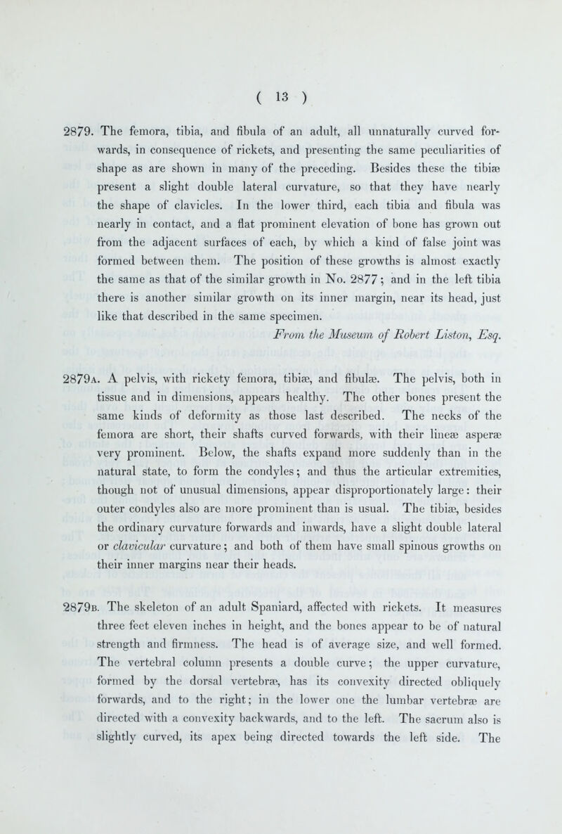 2879. The femora, tibia, and fibula of an adult, all unnaturally curved for- wards, in consequence of rickets, and presenting the same peculiarities of shape as are shown in many of the preceding. Besides these the tibiae present a slight double lateral curvature, so that they have nearly the shape of clavicles. In the lower third, each tibia and fibula was nearly in contact, and a flat prominent elevation of bone has grown out from the adjacent surfaces of each, by which a kind of false joint was formed between them. The position of these growths is almost exactly the same as that of the similar growth in No. 2877', and in the left tibia there is another similar growth on its inner margin, near its head, just like that described in the same specimen. From the Museum of Robert Liston, Esq. 2879a. a pelvis, with rickety femora, tibiae, and fibulae. The pelvis, both in tissue and in dimensions, appears healthy. The other bones present the same kinds of deformity as those last described. The necks of the femora are short, their shafts curved forwards, with their lineae asperae very prominent. Below, the shafts expand more suddenly than in the natural state, to form the condyles; and thus the articular extremities, though not of unusual dimensions, appear disproportionately large: their outer condyles also are more prominent than is usual. The tibiae, besides the ordinary curvature forwards and inwards, have a slight double lateral or clavicular curvature; and both of them have small spinous growths on their inner margins near their heads. 2879b. The skeleton of an adult Spaniard, affected with rickets. It measures three feet eleven inches in height, and the bones appear to be of natural strength and firmness. The head is of average size, and well formed. The vertebral column presents a double curve; the upper curvature, formed by the dorsal vertebrae, has its convexity directed obliquely forwards, and to the right; in the lower one the lumbar vertebrae are directed with a convexity backwards, and to the left. The sacrum also is slightly curved, its apex being directed towards the left side. The
