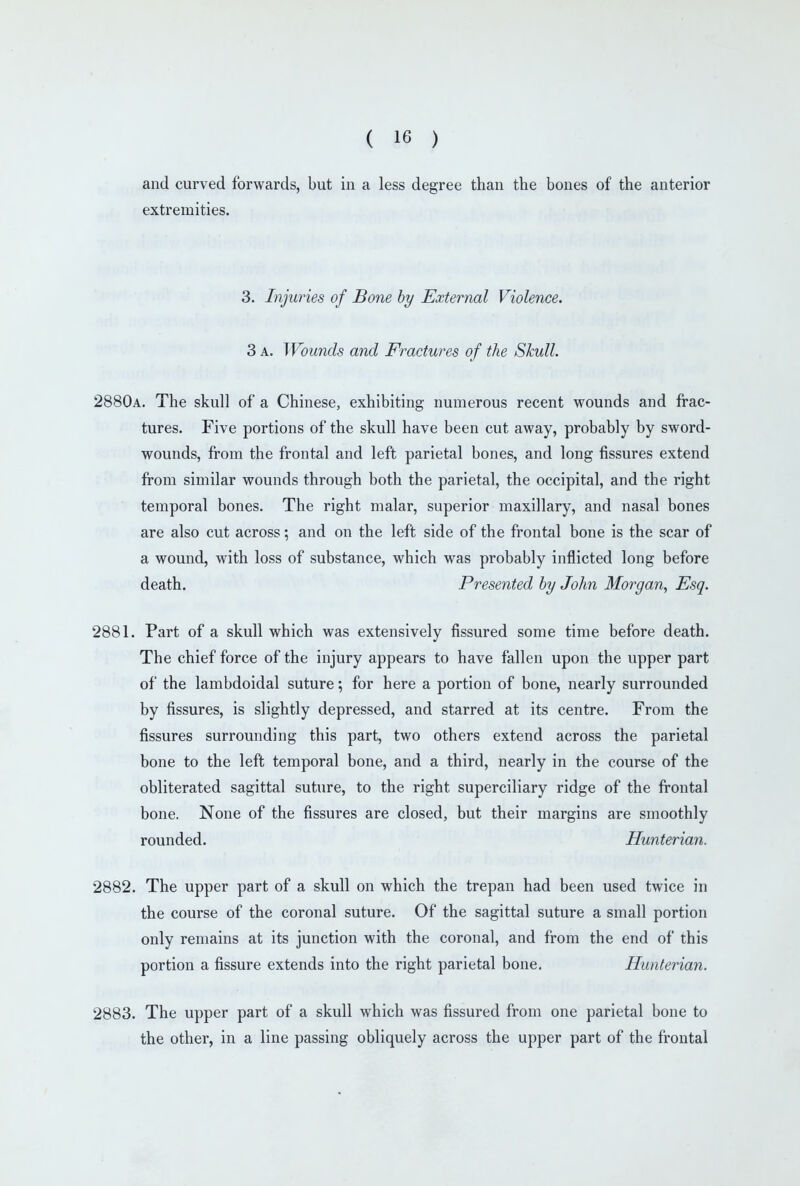 and curved forwards, but in a less degree than the bones of the anterior extremities. 3. Injuries of Bone hy External Violence. 3 A. Wounds and Fractures of the Skull. 2880a. The skull of a Chinese, exhibiting numerous recent wounds and frac- tures. Five portions of the skull have been cut away, probably by sword- wounds, from the frontal and left parietal bones, and long fissures extend from similar wounds through both the parietal, the occipital, and the right temporal bones. The right malar, superior maxillary, and nasal bones are also cut across; and on the left side of the frontal bone is the scar of a wound, with loss of substance, which was probably inflicted long before death. Presented by John Morgan, Esq. 2881. Part of a skull which was extensively fissured some time before death. The chief force of the injury appears to have fallen upon the upper part of the lambdoidal suture; for here a portion of bone, nearly surrounded by fissures, is slightly depressed, and starred at its centre. From the fissures surrounding this part, two others extend across the parietal bone to the left temporal bone, and a third, nearly in the course of the obliterated sagittal suture, to the right superciliary ridge of the frontal bone. None of the fissures are closed, but their margins are smoothly rounded. Hunterian. 2882. The upper part of a skull on which the trepan had been used twice in the course of the coronal suture. Of the sagittal suture a small portion only remains at its junction with the coronal, and from the end of this portion a fissure extends into the right parietal bone. Hunterian. 2883. The upper part of a skull which was fissured from one parietal bone to the other, in a line passing obliquely across the upper part of the frontal