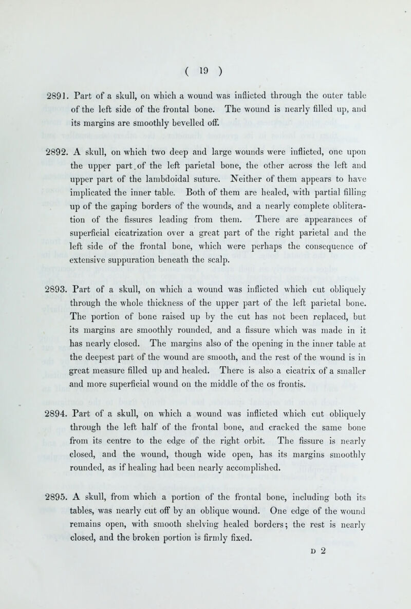 2891. Part of a skull, on which a wound was inflicted through the outer table of the left side of the frontal bone. The wound is nearly filled up, and its margins are smoothly bevelled off. 2892. A skull, on which two deep and large wounds were inflicted, one upon the upper part.of the left parietal bone, the other across the left and upper part of the lambdoidal suture. Neither of them appears to have implicated the inner table. Both of them are healed, with partial filling up of the gaping borders of the wounds, and a nearly complete oblitera- tion of the fissures leading from them. There are appearances of superficial cicatrization over a great part of the right parietal and the left side of the frontal bone, which were perhaps the consequence of extensive suppuration beneath the scalp. 2893. Part of a skull, on which a wound was inflicted which cut obliquely through the whole thickness of the upper part of the left parietal bone. The portion of bone raised up by the cut has not been replaced, but its margins are smoothly rounded, and a fissure which was made in it has nearly closed. The margins also of the opening in the inner table at the deepest part of the wound are smooth, and the rest of the wound is in great measure filled up and healed. There is also a cicatrix of a smaller and more superficial wound on the middle of the os frontis. 2894. Part of a skull, on which a wound was inflicted which cut obliquely through the left half of the frontal bone, and cracked the same bone from its centre to the edge of the right orbit. The fissure is nearly closed, and the wound, though wide open, has its margins smoothly rounded, as if healing had been nearly accomplished. 2895. A skull, from which a portion of the frontal bone, including both its tables, was nearly cut off by an oblique wound. One edge of the wound remains open, with smooth shelving healed borders; the rest is nearly closed, and the broken portion is firmly fixed. D 2