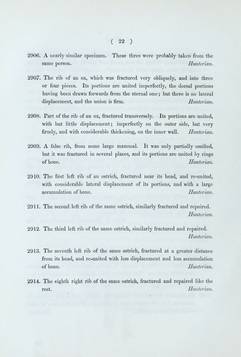 2906. A nearly similar specimen. These three were probably taken from the same person. Hunterian. 2907. The rib of an ox, which was fractured very obliquely, and into three or four pieces. Its portions are united imperfectly, the dorsal portions having been drawn forwards from the sternal one; but there is no lateral displacement, and the union is firm. Hunterian. 2908. Part of the rib of an ox, fractured transversely. Its portions are united, with but little displacement; imperfectly on the outer side, but very firmly, and with considerable thickening, on the inner wall. Hunterian. 2909. A false rib, from some large mammal. It was only partially ossified, but it was fractured in several places, and its portions are united by rings of bone. Hunterian. 2910. The first left rib of an ostrich, fractured near its head, and re-united, with considerable lateral displacement of its portions, and with a large accumulation of bone. Hunterian. 2911. The second left rib of the same ostrich, similarly fractured and repaired. Hunterian. 2912. The third left rib of the same ostrich, similarly fractured and repaired. Hunterian. 2913. The seventh left rib of the same ostrich, fractured at a greater distance from its head, and re-united with less displacement and less accumulation of bone. Hunterian. 2914. The eighth right rib of the same ostrich, fractured and repaired like the rest. Hunterian.