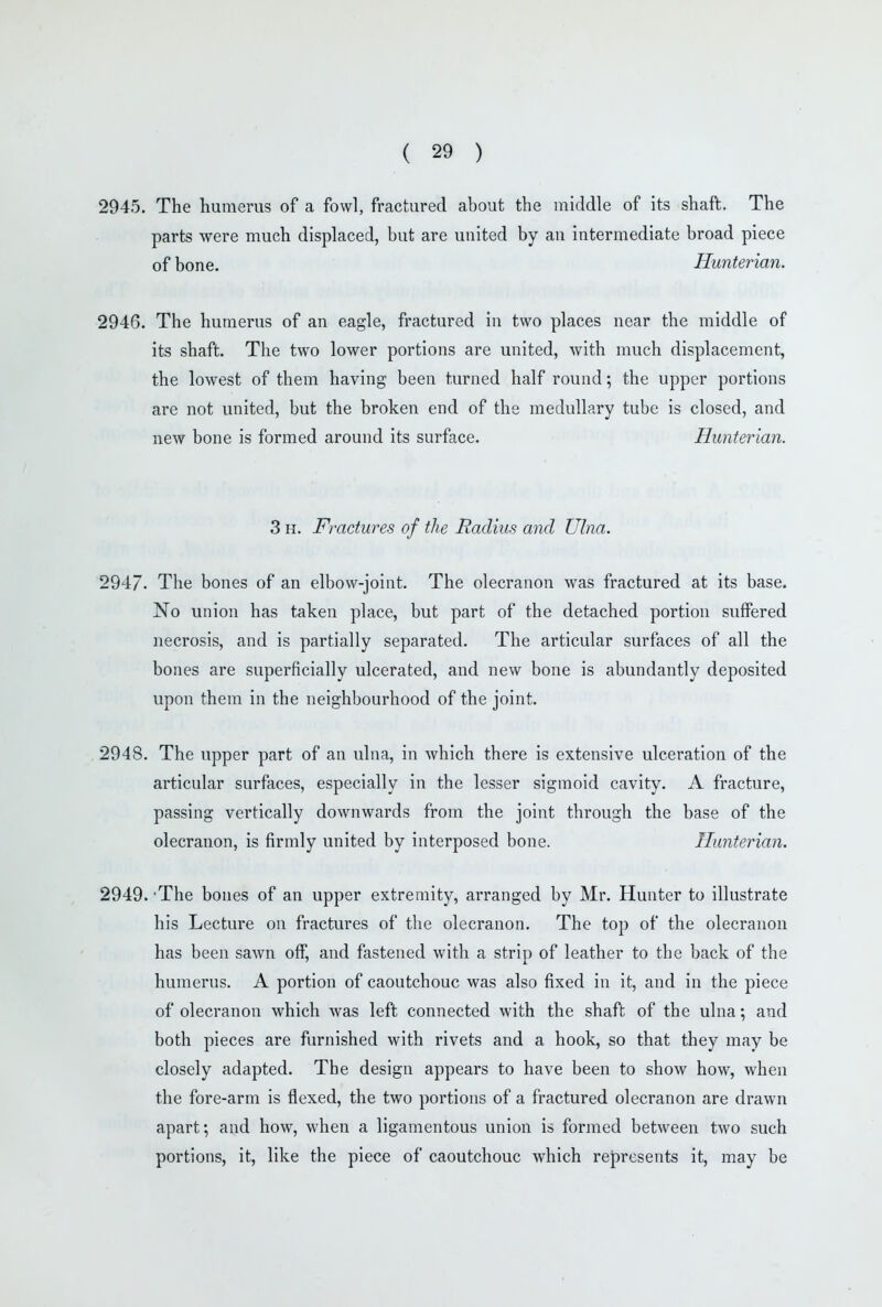 2945. The humerus of a fowl, fractured about the middle of its shaft. The parts were much displaced, but are united by an intermediate broad piece of bone. Hunterian. 2946. The humerus of an eagle, fractured in two places near the middle of its shaft. The two lower portions are united, with much displacement, the lowest of them having been turned half round; the upper portions are not united, but the broken end of the medullary tube is closed, and new bone is formed around its surface. Hunterian. 3 H. Fractures of the Radius and Ulna. 2947. The bones of an elbow-joint. The olecranon was fractured at its base. No union has taken place, but part of the detached portion suffered necrosis, and is partially separated. The articular surfaces of all the bones are superficially ulcerated, and new bone is abundantly deposited upon them in the neighbourhood of the joint. 2948. The upper part of an ulna, in which there is extensive ulceration of the articular surfaces, especially in the lesser sigmoid cavity. A fracture, passing vertically downwards from the joint through the base of the olecranon, is firmly united by interposed bone. Hunterian. 2949. 'The bones of an upper extremity, arranged by Mr. Hunter to illustrate his Lecture on fractures of the olecranon. The top of the olecranon has been sawn off, and fastened with a strip of leather to the back of the humerus. A portion of caoutchouc was also fixed in it, and in the piece of olecranon which was left connected with the shaft of the ulna; and both pieces are furnished with rivets and a hook, so that they may be closely adapted. The design appears to have been to show how, when the fore-arm is flexed, the two portions of a fractured olecranon are drawn apart; and how, when a ligamentous union is formed between two such portions, it, like the piece of caoutchouc which represents it, may be