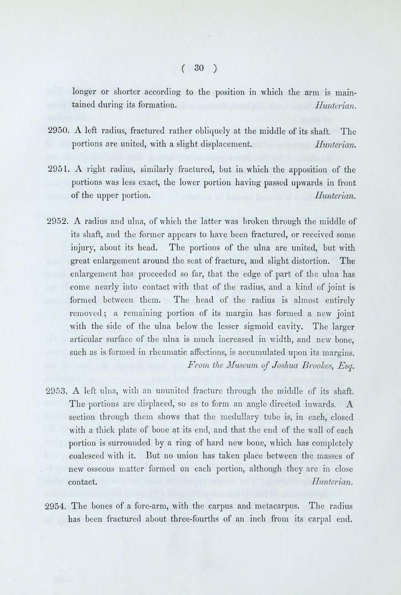 longer or shorter according to the position in which the arm is main- tained during its formation. Hunterian. 2950. A left radius, fractured rather obliquely at the middle of its shaft. The portions are united, with a slight displacement. Hunterian. 2951. A right radius, similarly fractured, but in which the apposition of the portions was less exact, the lower portion having passed upwards in front of the upper portion. Hunterian. 2952. A radius and ulna, of which the latter was broken through the middle of its shaft, and the former appears to have been fractured, or received some injury, about its head. The portions of the ulna are united, but with great enlargement around the seat of fracture, and slight distortion. The enlargement has proceeded so far, that the edge of part of the ulna has come nearly into contact with that of the radius, and a kind of joint is formed between them. The head of the radius is almost entirely removed; a remaining portion of its margin has formed a new joint with the side of the ulna below the lesser sigmoid cavity. The larger articular surface of the ulna is much increased in width, and new bone, such as is formed in rheumatic affections, is accumulated upon its margins. From the Museum of Joshua Brookes, Esq. 2953. A left ulna, with an ununited fracture through the middle of its shaft. The portions are displaced, so as to form an angle directed inwards. A section through them shows that the medullary tube is, in each, closed with a thick plate of bone at its end, and that the end of the wall of each portion is surrounded by a ring of hard new bone, which has completely coalesced with it. But no union has taken place between the masses of new osseous matter formed on each portion, although they are in close contact. Hunterian. 2954. The bones of a fore-arm, with the carpus and metacarpus. The radius has been fractured about three-fourths of an inch from its carpal end.