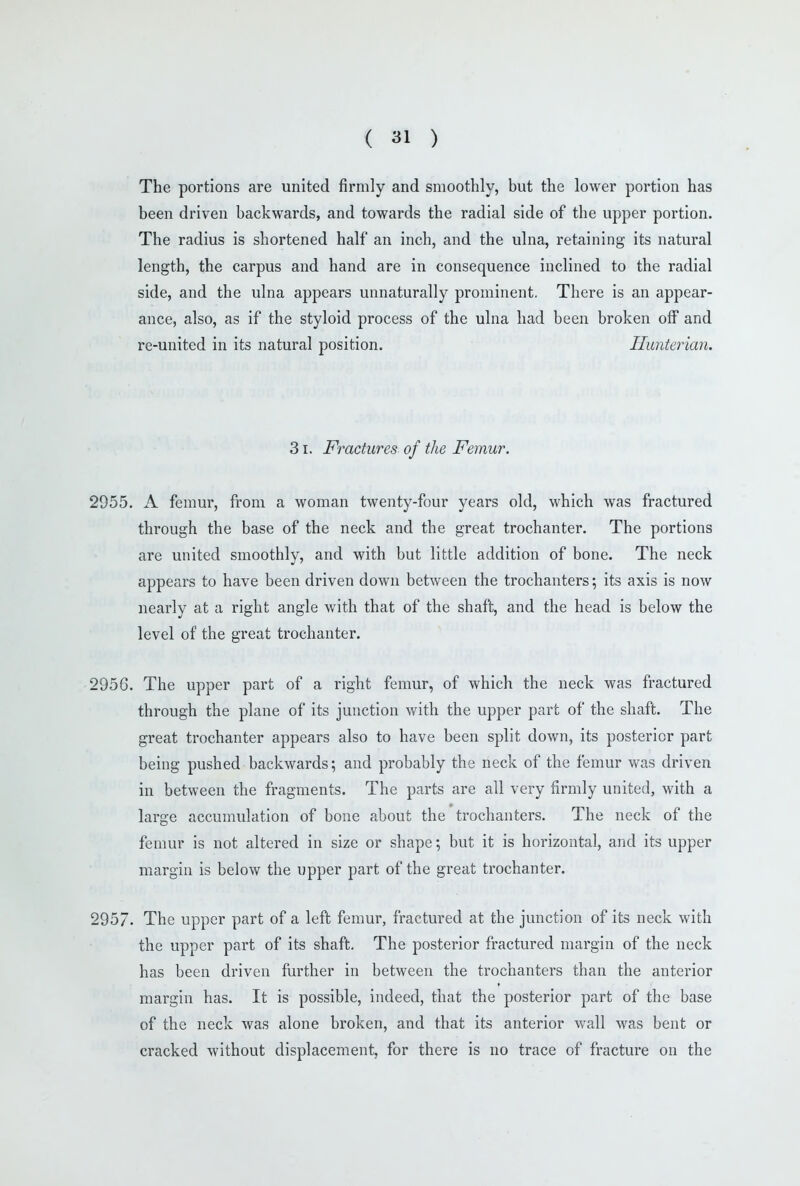 The portions are united firmly and smoothly, but the lower portion has been driven backwards, and towards the radial side of the upper portion. The radius is shortened half an inch, and the ulna, retaining its natural length, the carpus and hand are in consequence inclined to the radial side, and the ulna appears unnaturally prominent. There is an appear- ance, also, as if the styloid process of the ulna had been broken off and re-united in its natural position. Himterian. 31. Fractures of the Femur. 2955. A femur, from a woman twenty-four years old, which was fractured through the base of the neck and the great trochanter. The portions are united smoothly, and with but little addition of bone. The neck appears to have been driven down between the trochanters; its axis is now nearly at a right angle with that of the shaft, and the head is below the level of the great trochanter. 2956. The upper part of a right femur, of which the neck was fractured through the plane of its junction with the upper part of the shaft. The great trochanter appears also to have been split down, its posterior part being pushed backwards; and probably the neck of the femur was driven in between the fragments. The parts are all very firmly united, with a large accumulation of bone about the trochanters. The neck of the femur is not altered in size or shape; but it is horizontal, and its upper margin is below the upper part of the great trochanter. 2957. The upper part of a left femur, fractured at the junction of its neck with the upper part of its shaft. The posterior fractured margin of the neck has been driven further in between the trochanters than the anterior margin has. It is possible, indeed, that the posterior part of the base of the neck was alone broken, and that its anterior wall was bent or cracked without displacement, for there is no trace of fracture on the