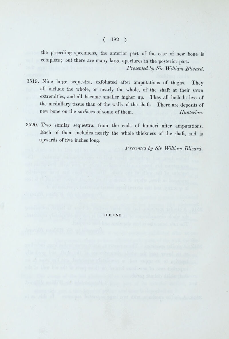 the preceding specimens, the anterior part of the case of new bone is complete; but there are many large apertures in the posterior part. Presented by Sir William Blizard. 3519. Nine large sequestra, exfoliated after amputations of thighs. They all include the whole, or nearly the whole, of the shaft at their sawn extremities, and all become smaller higher up. They all include less of the medullary tissue than of the walls of the shaft. There are deposits of new bone on the sur%ces of some of them. Hunterian. 3520. Two similar sequestra, from the ends of humeri after amputations. Each of them includes nearly the whole thickness of the shaft, and is upwards of five inches long. Presented hy Sir William Blizard. THE END.