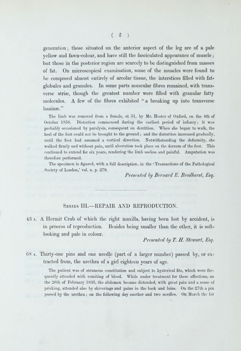generation; those situated on the anterior aspect of the leg are of a pale yellow and fawn-colour, and have still the fasciculated appearance of muscle; but those in the posterior region are scarcely to be distinguished from masses of fat. On microscopical examination, some of the muscles were found to be composed almost entirely of areolar tissue, the interstices filled with fat- globules and granules. In some parts muscular fibres remained, with trans- verse striffi, though the greatest number were filled with granular fatty molecules. A few of the fibres exhibited  a breaking up into transverse laminae. The limb was removed from a female, at 51, by Mr. Hester of Oxford, on the 4th of October 18,58. Distortion commenced during the earliest period of infancy; it vras probably occasioned by paralysis, consequent on dentition. WTien she began to walk, the heel of the foot could not be brought to the ground; and the distortion increased gTadually, until the foot had assumed a vertical direction. Notwithstanding the deformitj', she walked firmly and without pain, until ulceration took place on the dorsum of the foot. This continued to extend for six years, rendering the limb useless and painful. Amputation was therefore performed. The specimen is figured, with a full description, in the 'Transactions of the Pathological Society of London,' vol. x. p. 279. Presented by Bernard E. Brodhurst, Esq. Series III.—REPAIR AND REPRODUCTION. 4.S A. A Hermit Crab of Avhich the right maxilla, having been lost by accident, is in process of reproduction. Besides being smaller than the other, it is soft- looking and pale in colour. Presented by T. H. Stewart, Esq. 68 A. Thirty-one pins and one needle (part of a larger number) passed by, or ex- tracted from, the urethra of a girl eighteen years of age. The patient was of strumous constitution and subject to hysterical fits, which were fre- quently attended with vomiting of blood. While under treatment for these affections, on the 26th of February 1835, the abdomen became distended, with great pain and a sense of pricking, attended also by shiverings and pains in the back and loins. On the 27th a pin passed by the urethra; on the following day another and two needles. On March the 1st