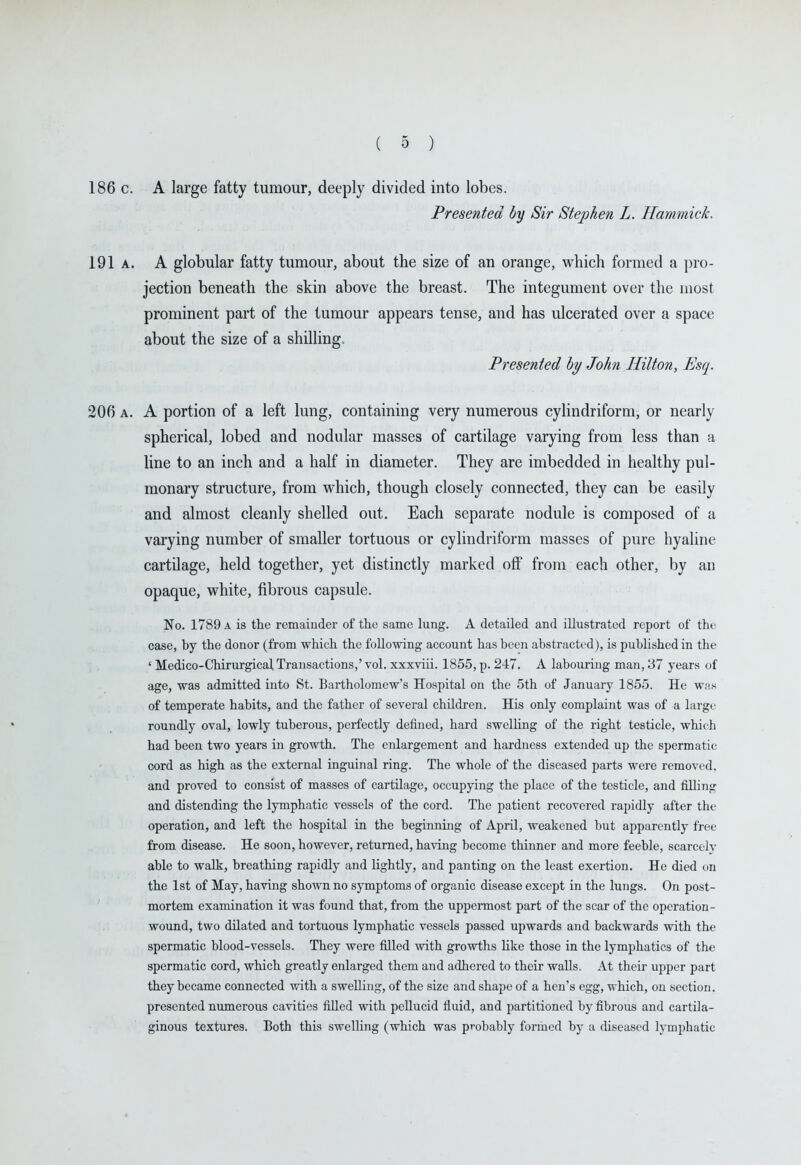 186 c. A large fatty tumour, deeply divided into lobes. Presented by Sir Stephen L. Hammick. 191a. a globular fatty tumour, about the size of an orange, which formed a pro- jection beneath the skin above the breast. The integument over the most prominent part of the tumour appears tense, and has ulcerated over a space about the size of a shilling. Presented by John Hilton, Esq. 206 A. A portion of a left lung, containing very numerous cyhndriform, or nearly spherical, lobed and nodular masses of cartilage varying from less than a line to an inch and a half in diameter. They are imbedded in healthy pul- monary structure, from which, though closely connected, they can be easily and almost cleanly shelled out. Each separate nodule is composed of a varying number of smaller tortuous or cylindriform masses of pure hyaline cartilage, held together, yet distinctly marked off from each other, by an opaque, white, fibrous capsule. No. 1789 A is the remainder of the same lung. A detailed and illustrated report of the case, by the donor (from which the following account has been abstracted), is published in the ' Medico-Chirurgical, Transactions,' vol. xxxviii. 1855, p. 247. A labouring man, 37 years of age, was admitted into St. Bartholomew's Hospital on the 5th of January 1855. He was of temperate habits, and the father of several children. His only complaint was of a large roundly oval, lowly tuberous, perfectly defined, hard swelling of the right testicle, which had been two years in growth. The enlargement and hardness extended up the spermatic cord as high as the external inguinal ring. The whole of the diseased parts were removed, and proved to consist of masses of cartilage, occupying the place of the testicle, and tilling and distending the lymphatic vessels of the cord. The patient recovered rapidly after the operation, and left the hospital in the beginning of April, weakened but apparently free from disease. He soon, however, returned, having become thinner and more feeble, scarcely able to walk, breathing rapidly and lightly, and panting on the least exertion. He died on the 1st of May, having shown no symptoms of organic disease except in the lungs. On post- mortem examination it was found that, from the uppermost part of the scar of the operation- wound, two dilated and tortuous lymphatic vessels passed upwards and backwards with the spermatic blood-vessels. They were filled with growths like those in the lymphatics of the spermatic cord, which greatly enlarged them and adhered to their walls. At their upper part they became connected with a swelling, of the size and shape of a hen's egg, which, on section, presented numerous cavities filled with pellucid fluid, and partitioned by fibrous and cartila- ginous textures. Both this swelling (which was probably formed by a diseased lymphatic