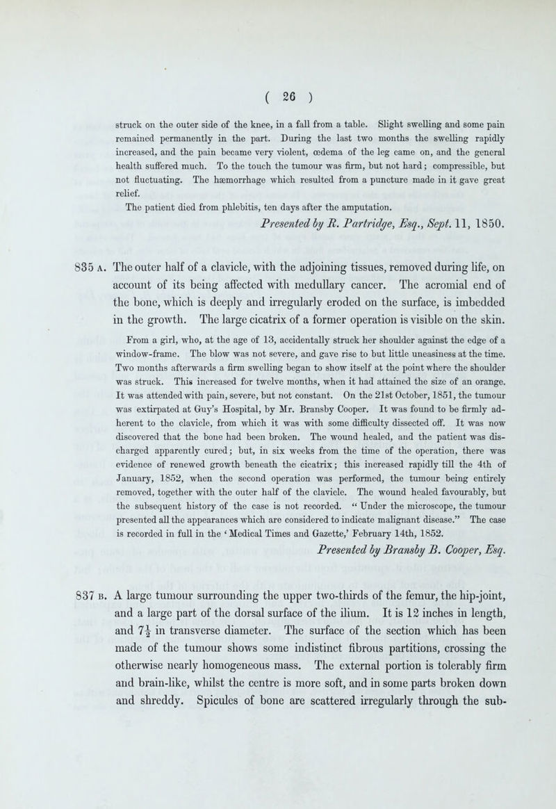 struck on the outer side of the knee, in a fall from a table. Slight swelling and some pain remained permanently in the part. During the last two months the swelling rapidly increased, and the pain became very violent, oedema of the leg came on, and the general health suffered much. To the touch the tumour was firm, but not hard; compressible, but not fluctuating. The haemorrhage which resulted from a puncture made in it gave great relief. The patient died from phlebitis, ten days after the amputation. Presented hy R. Partridge, Esq., Sept. 11, 1850. 835 A. The outer half of a clavicle, with the adjoining tissues, removed during hfe, on account of its being affected with medullary cancer. The acromial end of the bone, which is deeply and irregularly eroded on the surface, is imbedded in the growth. The large cicatrix of a former operation is visible on the skin. From a girl, who, at the age of 13, accidentally struck her shoulder against the edge of a window-frame. The blow was not severe, and gave rise to but little uneasiness at the time. Two months afterwards a firm swelling began to show itself at the point where the shoulder was struck. This increased for twelve months, when it had attained the size of an orange. It was attended with pain, severe, but not constant. On the 21st October, 1851, the tumour was extirpated at Guy's Hospital, by Mr. Bransby Cooper, It was found to be firmly ad- herent to the clavicle, from which it was with some difficulty dissected off. It was now discovered that the bone had been broken. The wound healed, and the patient was dis- charged apparently cured; but, in six weeks from the time of the operation, there was evidence of renewed growth beneath the cicatrix; this increased rapidly till the 4th of January, 1852, when the second operation was performed, the tiunour being entirely removed, together with the outer half of the clavicle. The wound healed favourably, but the subsequent history of the case is not recorded.  Under the microscope, the tumour presented aU the appearances which are considered to indicate mahgnant disease. The case is recorded in full in the 'Medical Times and Gazette,' February 14th, 1852. Presented by Bransby B. Cooper, Esq. 837 B. A large tumour surrounding the upper two-thirds of the femur, the hip-joint, and a large part of the dorsal surface of the Hium. It is 12 inches in length, and 1\ in transverse diameter. The surface of the section which has been made of the tumour shows some indistinct fibrous partitions, crossing the otherwise nearly homogeneous mass. The external portion is tolerably firm and brain-like, whilst the centre is more soft, and in some parts broken down and shreddy. Spicules of bone are scattered irregularly through the sub-