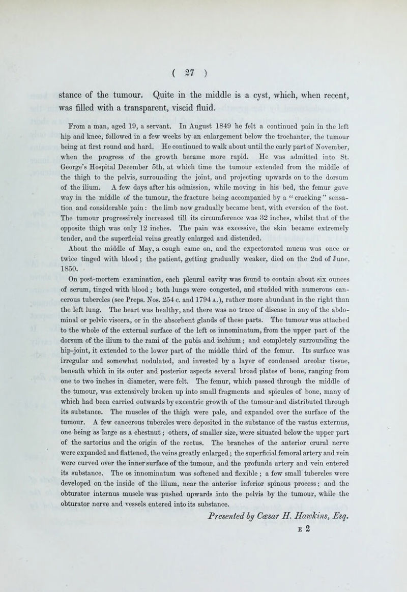 stance of the tumour. Quite in the middle is a cyst, which, when recent, was filled with a transparent, viscid fluid. From a man, aged 19, a servant. In August 1849 lie felt a continued pain in the left hip and knee, followed in a few weeks by an enlargement below the trochanter, the tumour being at first round and hard. He continued to walk about until the early part of November, when the progress of the growth became more rapid. He was admitted into St. George's Hospital December 5th, at which time the tumour extended from the middle of the thigh to the pelvis, surrounding the joint, and projecting upwards on to the dorsum of the ilium. A few days after his admission, while moving in his bed, the femur gave way in the middle of the tumour, the fracture being accompanied by a  cracking  sensa- tion and considerable pain: the limb now gradually became bent, with eversion of the foot. The tumour progressively increased till its circumference was 32 inches, whilst that of the opposite thigh was only 12 inches. The pain was excessive, the skin became extremely tender, and the superficial veins greatly enlarged and distended. About the middle of May, a cough came on, and the expectorated mucus was once or twice tinged with blood; the patient, getting gradually weaker, died on the 2nd of June, 1850. On post-mortem examination, each pleural cavity was found to contain about six ounces of serum, tinged with blood ; both lungs were congested, and studded with numerous can- cerous tubercles (see Preps. Nos. 254 c. and 1794 a.), rather more abundant in the right than the left lung. The heart was healthy, and there was no trace of disease in any of the abdo- minal or pelvic viscera, or in the absorbent glands of these parts. The tumour was attached to the whole of the external surface of the left os innominatum, from the upper part of the dorsum of the ilium to the rami of the pubis and ischium ; and completely surrounding the hip-joint, it extended to the lower part of the middle third of the femur. Its surface was irregular and somewhat nodulated, and invested by a layer of condensed areolar tissue, beneath which in its outer and posterior aspects several broad plates of bone, ranging from one to two inches in diameter, were felt. The femur, which passed through the middle of the tumour, was extensively broken up into small fragments and spicules of bone, many of which had been carried outwards by excentric growth of the tumour and distributed through its substance. The muscles of the thigh were pale, and expanded over the surface of the tumour. A few cancerous tubercles were deposited in the substance of the vastus externus, one being as large as a chestnut; others, of smaller size, were situated below the upper part of the sartorius and the origin of the rectus. The branches of the anterior crural nerve were expanded and flattened, the veins greatly enlarged; the superficial femoral artery and vein were curved over the inner siirface of the tumour, and the profunda artery and vein entered its substance. The os innominatum was softened and flexible ; a few small tubercles were developed on the inside of the ilium, near the anterior inferior spinous process; and the obturator internus muscle was pushed upwards into the pelvis by the tumour, while the obturator nerve and vessels entered into its substance. Presented hy Ccesar H. Hawkins, Esq. E 2