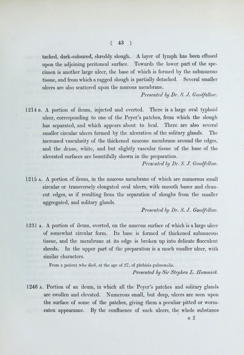 tached, dark-coloured, shreddy slough. A layer of lymph has been effused upon the adjoining peritoneal surface. Towards the lower part of the spe- cimen is another large ulcer, the base of which is formed by the submucous tissue, and from which a ragged slough is partially detached. Several smaller ulcers are also scattered upon the mucous membrane. Presented hy Br. S. J. Goodfelloiv. 1214 b. a portion of ileum, injected and everted. There is a large oval typhoid ulcer, corresponding to one of the Peyer's patches, from which the slough has separated, and which appears about to heal. There are also several smaller circular ulcers formed by the ulceration of the solitary glands. The increased vascularity of the thickened mucous membrane around the edges, and the dense, white, and but slightly vascular tissue of the base of the ulcerated surfaces are beautifully shown in the preparation. Presented hj Dr. S. J. Goodfellow. 1215 A. A portion of ileum, in the mucous membrane of which are numerous small circular or transversely elongated oval ulcers, with smooth bases and clean- cut edges, as if resulting from the separation of sloughs from the smaller aggregated, and solitary glands. Presented hy Br. S. J. Goodfellow. 1231 A. A portion of ileum, everted, on the mucous surface of which is a large ulcer of somewhat circular form. Its base is formed of thickened submucous tissue, and the membrane at its edge is broken up into delicate flocculent shreds. In the upper part of the preparation is a much smaller ulcer, with similar characters. From a patient who died, at the age of 27, of phthisis piilmonalis. Presented hy Sir Stephen L. Hammick. 1246 A. Portion of an ileum, in which all the Peyer's patches and solitary glands are swollen and elevated. Numerous small, but deep, ulcers are seen upon the surface of some of the patches, giving them a peculiar pitted or worm- eaten appearance. By the confluence of such ulcers, the whole substance G 2