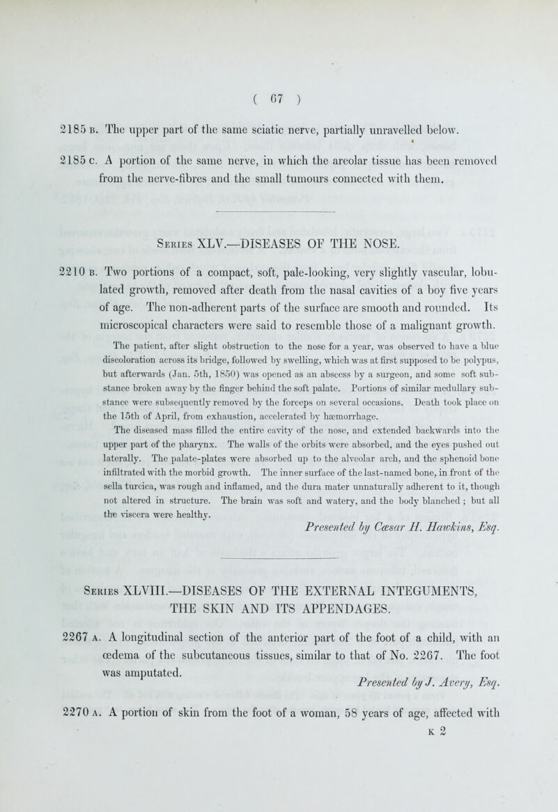 2185 B. The upper part of the same sciatic nerve, partially unravelled below. 2185 c. A portion of the same nerve, in v^^hich the areolar tissue has been removed from the nerve-fibres and the small tumours connected with them. Series XLV.—DISEASES OE THE NOSE. 2210 B. Two portions of a compact, soft, pale-looking, very slightly vascular, lobu- lated growth, removed after death from the nasal cavities of a boy live years of age. The non-adherent parts of the surface are smooth and rounded. Its microscopical characters were said to resemble those of a malignant growth. The patient, after slight obstruction to the nose for a year, was observed to liave a blue discoloration across its bridge, followed by swelling, which was at first supposed to be polj-pus, but afterwards (Jan. 5th, 18-50) was opened as an abscess by a siu'geon, and some soft sub- stance broken away by the finger behind the soft palate. Portions of similar medullary sub- stance were subsequently removed by the forceps on several occasions. Death took place on the 15th of April, from exhaustion, accelerated by hEemorrhage. The diseased mass filled the entire cavity of the nose, and extended backwards into the upper part of the pharynx. The walls of the orbits were absorbed, and the eyes pushed out laterally. The palate-plates were absorbed up to the alveolar arch, and the sphenoid bone infiltrated with the morbid growth. The inner surface of the last-named bone, in front of the sella turcica, was rough and inflamed, and the dura mater unnaturally adherent to it, though not altered in structure. The brain was soft and watery, and the body blanched ; but all the viscera were healthy. Presented hy Ccesar H. Hcmkins, Esq. Semes XLVIII.—DISEASES OF THE EXTERNAL INTEGUMENTS, THE SKIN AND ITS APPENDAGES. 2267 A. A longitudinal section of the anterior part of the foot of a child, with an oedema of the subcutaneous tissues, similar to that of No. 2267. The foot was amputated. Preserded hy J. Avery, Esq. 2270 A. A portion of skin from the foot of a woman, 58 years of age, affected with K 2