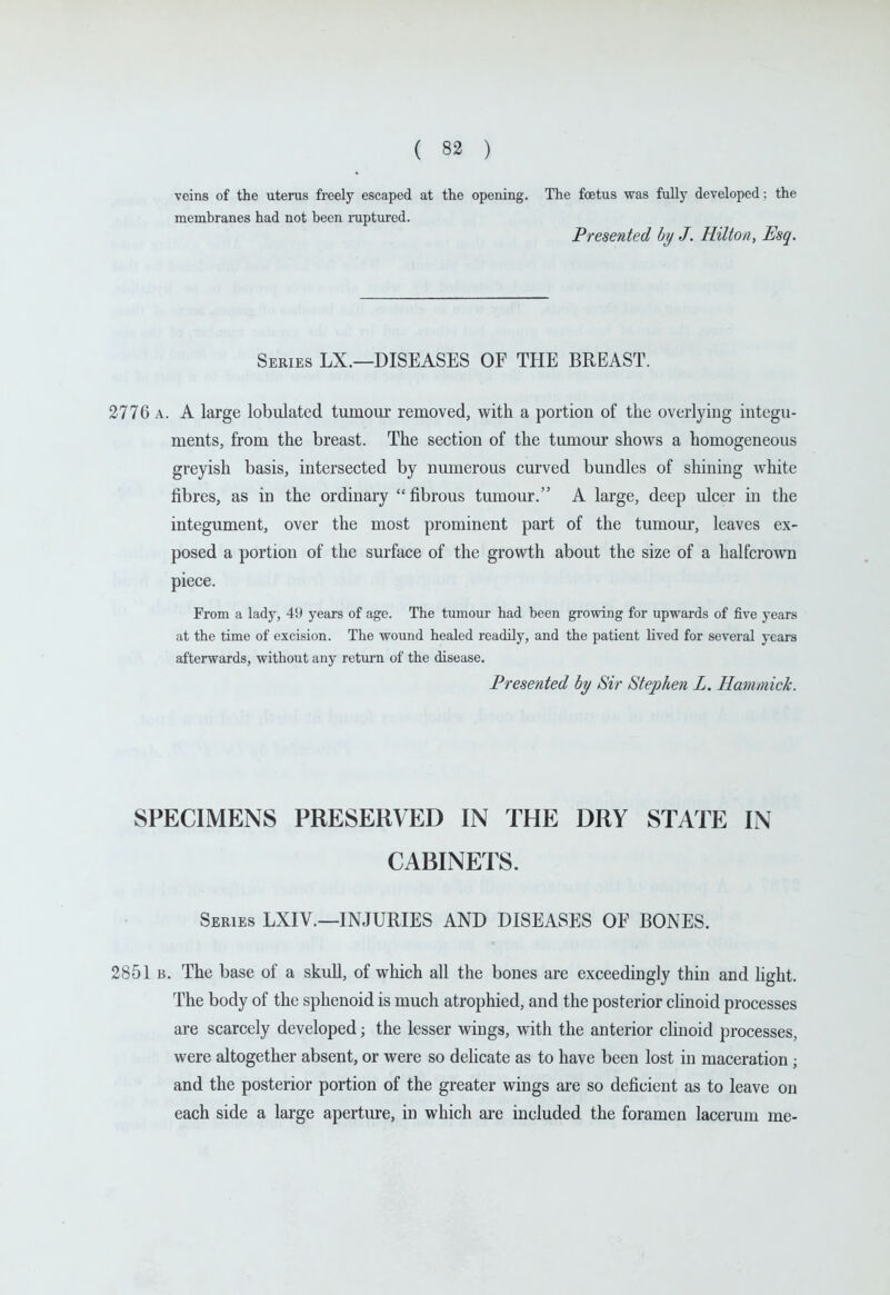 veins of the uterus freely escaped at the opening. The foetus was fully developed: the membranes had not been ruptured. Presented by J. Hilton, Esq. Series LX.—DISEASES OF THE BREAST. 2776 A. A large lobulated tumour removed, with a portion of the overlying integu- ments, from the breast. The section of the tumour shows a homogeneous greyish basis, intersected by numerous curved bundles of shining white fibres, as in the ordinary fibrous tumour. A large, deep ulcer in the integument, over the most prominent part of the tumour, leaves ex- posed a portion of the surface of the growth about the size of a halfcrown piece. From a lady, 49 years of age. The tumour had been growing for upwards of five years at the time of excision. The wound healed readily, and the patient lived for several years afterwards, without any return of the disease. Presetited by Sir Stephen L. Hammick. SPECIMENS PRESERVED IN THE DRY STATE IN CABINETS. Series LXIV.—INJURIES AND DISEASES OF BONES. 2851 B. The base of a skull, of which all the bones are exceedingly thin and hght. The body of the sphenoid is much atrophied, and the posterior clinoid processes are scarcely developed; the lesser wings, with the anterior clinoid processes, were altogether absent, or were so delicate as to have been lost in maceration ; and the posterior portion of the greater wings are so deficient as to leave on each side a large aperture, in which are included the foramen lacerum me-