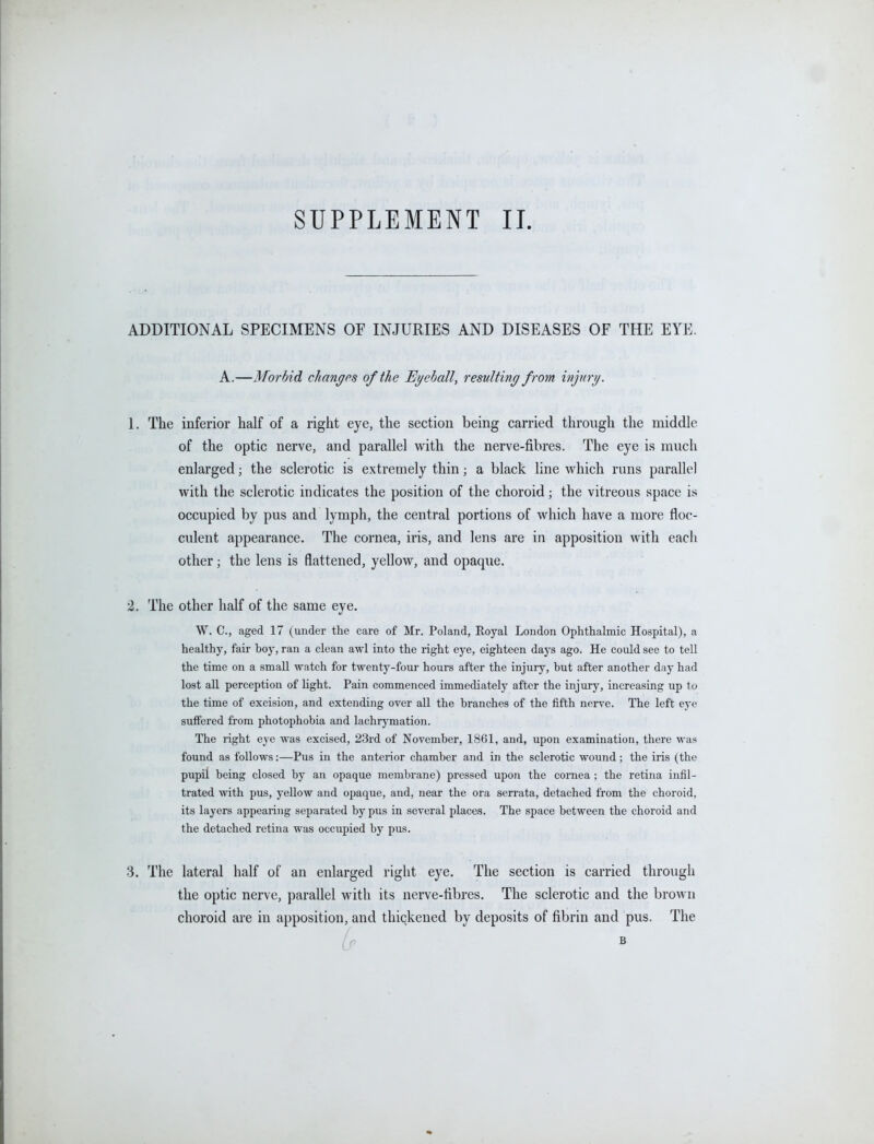 SUPPLEMENT II ADDITIONAL SPECIMENS OF INJURIES AND DISEASES OF THE EYE. A.—Morbid changes of the Eyeball, resulting from injury. 1. The inferior half of a right eye, the section being carried through the middle of the optic nerve, and parallel with the nerve-fibres. The eye is much enlarged; the sclerotic is extremely thin; a black line which runs parallel with the sclerotic indicates the position of the choroid; the vitreous space is occupied by pus and lymph, the central portions of which have a more floc- culent appearance. The cornea, iris, and lens are in apposition with each other; the lens is flattened, yellow, and opaque. 2. The other half of the same eye. W. C, aged 17 (under the care of Mr. Poland, Royal London Ophthalmic Hospital), a healthy, fair boj', ran a clean awl into the right eye, eighteen days ago. He could see to tell the time on a small watch for twenty-foiir hours after the injury, but after another day had lost all perception of light. Pain commenced immediately after the injury, increasing up to the time of excision, and extending over all the branches of the fifth nerve. The left eye suffered from photophobia and lachrj'mation. The right eye was excised, 23rd of November, 1861, and, upon examination, there was found as follows:—Pus in the anterior chamber and in the sclerotic wound; the iris (the pupil being closed by an opaque membrane) pressed upon the cornea ; the retina infil- trated with pus, yellow and opaque, and, near the ora serrata, detached from the choroid, its layers appearing separated by pus in several places. The space between the choroid and the detached retina was occupied by pus. 3. The lateral half of an enlarged right eye. The section is carried through the optic nerve, parallel with its nerve-fibres. The sclerotic and the brown choroid are in apposition, and thickened by deposits of fibrin and pus. The if »