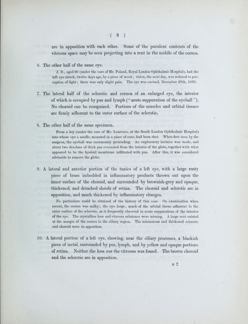 are in apposition with each other. Some of the purulent contents of the vitreous space may be seen projecting into a rent in the middle of the cornea. 6. The other half of the same eye. J. D., aged 60 (under the care of Mr. Poland, Eoyal London Ophthalmic Hospital), had the left eye struck, twelve days ago, by a piece of wood ; vision, the next day, was reduced to per- ception of Hght; there was only slight pain. The eye was excised, December 28th, 1859. 7. The lateral half of the sclerotic and cornea of an enlarged eye, the interior of which is occupied by pus and lymph ( acute suppuration of the eyeball). No choroid can be recognized. Portions of the muscles and orbital tissues are firmly adherent to the outer surface of the sclerotic. 8. The other half of the same specimen. From a boy (under the care of Mr. Laurence, at the South London Ophthalmic Hospital) into whose eye a needle, mounted in a piece of cane, had been shot. When first seen by the surgeon, the eyeball was enormously protruding. An exploratory incision was made, and about two drachms of thick pus evacuated from the interior of the globe, together with what appeared to be the hyaloid membrane infiltrated with pus. After this, it was considered advisable to remove the globe. 9. A lateral and anterior portion of the tunics of a left eye, with a large rusty piece of brass imbedded in inflammatory products thrown out upon the inner surface of the choroid, and surrounded by brownish-grey and opaque, thickened, and detached shreds of retina. The choroid and sclerotic are in apposition, and much thickened by inflammatory changes. No particiilars could be obtained of the history of this case. On examination when recent, the cornea was milky; the eye large; much of the orbital tissue adherent to the outer surface of the sclerotic, as is frequently observed in acute suppurations of the interior of the eye. The crystalline lens and vitreous substance were missing. A large rent existed at the margin of the cornea in the ciliary region. The oedematous and thickened sclerotic and choroid were in apposition. 10. A lateral portion of a left eye, showing, near the ciliary processes, a blackish piece of metal, surrounded by pus, lymph, and by yellow and opaque portions of retina. Neither the lens nor the vitreous was found. The bro'-vn choroid and the sclerotic are in apposition. B 2