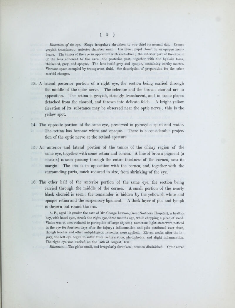Dissection of the ei/e.—Shape irregular; shrunken to one-third its normal size. Coniea greyish-translucent; anterior chamber small. Iris blue ; pupil closed by an opaque mem- brane. The tunics of the eye in apposition with each other; the anterior part of the capsule of the lens adherent to the uvea; the posterior part, together with tlie hyaloid fossa, thickened, grey, and opaque. The lens itself grey and opaque, containing earthy matter. Vitreous space occupied by transparent fluid. See description of preparation for the other morbid changes. 13. A lateral posterior portion of a right eye, the section being carried through the middle of the optic nerve. The sclerotic and the brown choroid are in apposition. The retina is greyish, strongly translucent, and in some places detached from the choroid, and thrown into delicate folds. A bright yelloAv elevation of its substance may be observed near the optic nerve; this is the yellow spot. 14. The opposite portion of the same eye, preserved in pyroxylic spirit and water. The retina has become white and opaque. There is a considerable projec- tion of the optic nerve at the retinal aperture. 15. An anterior and lateral portion of the tunics of the ciliary region of the same eye, together with some retina and cornea. A line of brown pigment (a cicatrix) is seen passing through the entire thickness of the cornea, near its margin. The iris is in apposition with the cornea, and, together with the surrounding parts, much reduced in size, from shrinking of the eye. 16. The other half of the anterior portion of the same eye, the section being carried through the middle of the cornea. A small portion of the nearly black choroid is seen; the remainder is hidden by the yellowish-white and opaque retina and the suspensory ligament. A thick layer of pus and lymph is thrown out round the iris. A. P., aged 10 (under the care of ilr. George Lawson, Great Northern Hospital), a healthy boy, with hazel eyes, struck the right eye, three months ago, while chopping a piece of wood. Vision was at once reduced to perception of large objects; numerous light stars were noticed in the eye for fourteen days after the injury; inflammation and pain continued ever since, though leeches and other antiphlogistic remedies were applied. Eleven weeks after the in- jury, the left eye began to suffer from lachrymation, photophobia, and slight inflammation. The right eye was excised on the 15th of August, 1861. Dissection.—The globe small, and irregularly shrunken ; tension diminished. Optic nerve